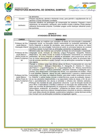 de alimentos.
     Coveiro          Prepara sepulturas, abrindo e fechando covas, para permitir o sepultamento de ca-
                      dáveres e outras atividades correlatas.
                      Executar trabalhos de jardinagem de conservação de canteiros; Preparar a terra,
                      rebaixando, se necessário, adubando, para receber mudas e plantas; Podar plantas,
    Jardineiro
                      utilizando ferramentas próprias; Combater pragas contra doenças utilizando produ-
                      tos químicos.


                                            GRUPO IV
                                 ATIVIDADES DE MAGISTERIO – MAG

     CARGO                                                 DESCRIÇÃO
                      Ministrar aulas as matérias que compõem as faixas de comunicação e expressão,
Professor de Edu-     integração social, na Educação Infantil, transmitindo os conteúdos pertinentes, de
 cação Básica -       forma integrada e através de atividades, para proporcionar aos alunos os meios
Educação Infantil     elementares de comunicação, instruindo-os sobre os princípios básicos da conduta
                      científica e social; Cumprir com as atribuições constantes na legislação vigente.
                      Ministrar aulas das matérias que compõem as faixas de comunicação e expressão,
Professor de Edu-     integração social, iniciação às Ciências, Língua Portuguesa, Geografia, Historia,
  cação Básica –      Matemática, nas séries iniciais do Ensino Fundamental, transmitindo os conteúdos
 Séries Iniciais do   pertinentes, de forma integrada e através de atividades, para proporcionar aos alu-
Ensino Fundamen-      nos os meios elementares de comunicação, instruindo-os sobre os princípios bási-
        tal           cos da conduta científica e social; Cumprir com as atribuições constantes na legisla-
                      ção vigente.
                      Planejar e ministrar aulas nas últimas séries do Ensino Fundamental em uma das
                      áreas específicas I – Biologia e Matemática, II – Geografia, III - História, IV – Educa-
                      ção Física V - Língua Portuguesa, VI – Língua Espanhola, VII – Música, transmitindo
                      os conteúdos teórico – práticos pertinentes, utilizando materiais e instalações apro-
                      priadas, para desenvolver a formação dos alunos, sua capacidade de análise crítica
                      e suas aptidões; Elaborar planos de aula, selecionando o assunto e determinando
Professor de Edu-     metodologia, com base nos objetivos fixados, para obter melhor rendimento do ensi-
 cação Básica -       no. Elaborar e aplicar testes, provas e outras técnicas usuais de avaliação, basean-
 Séries Finais do     do-se nas atividades desenvolvidas e na capacidade média da classe, a fim de veri-
Ensino Fundamen-      ficar o aproveitamento dos alunos e constatar a eficácia dos métodos adotados.
        tal           Participar das reuniões de pais, procurando colocá-los a par da situação escolar de
                      seus filhos e estimulando a família a colaborar na educação dos adolescentes. De-
                      bater nas reuniões de planejamento os programas e métodos a serem adotados ou
                      reformulados, analisando as situações – problemas da classe, sob sua responsabi-
                      lidade. Efetuar exercícios práticos complementares induzindo os alunos a expressa-
                      rem suas idéias através de debates, questionários redações e outras técnicas simila-
                      res; Cumprir com as atribuições constantes na legislação vigente.




                                                     42
 