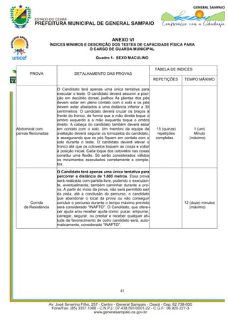 ANEXO VI
                     ÍNDICES MÍNIMOS E DESCRIÇÃO DOS TESTES DE CAPACIDADE FÍSICA PARA
                                        O CARGO DE GUARDA MUNICIPAL

                                               Quadro 1- SEXO MACULINO


                                                                                   TABELA DE INDICES
       PROVA                      DETALHAMENTO DAS PROVAS
                                                                                   REPETIÇÕES     TEMPO MÁXIMO

                        O Candidato terá apenas uma única tentativa para
                        executar o teste. O candidato deverá assumir a posi-
                        ção em decúbito dorsal, joelhos As plantas dos pés
                        devem estar em pleno contato com o solo e os pés
                        devem estar afastados a uma distância inferior a 30
                        centímetros. O candidato deverá cruzar os braços à
                        frente do tronco, de forma que a mão direita toque o
                        ombro esquerdo e a mão esquerda toque o ombro
                        direito. A cabeça do candidato também deverá estar
Abdominal com           em contato com o solo. Um membro da equipe de               15 (quinze)       1 (um)
pernas flexionadas      avaliação deverá segurar os tornozelos do candidato,         repetições       Minuto
                        e assegurando que os pés fiquem em contato com o            completas       (máximo)
                        solo durante o teste. O candidato deverá elevar o
                        tronco até que os cotovelos toquem as coxas e voltar
                        à posição inicial. Cada toque dos cotovelos nas coxas
                        constitui uma flexão. Só serão considerados válidos
                        os movimentos executados corretamente e comple-
                        tos.

                        O Candidato terá apenas uma única tentativa para
                        percorrer a distância de 1.800 metros. Essa prova
                        será realizada com partida livre, podendo o executan-
                        te, eventualmente, também caminhar durante a pro-
                        va. A partir do início da prova, não será permitido sair
                        da pista, até a conclusão do percurso, o candidato
                        que abandonar o local da prova ou não conseguir
       Corrida          concluir o percurso durante o tempo máximo previsto                       12 (doze) minutos
    de Resistência      será considerado “INAPTO”. O Candidato, que ofere- -                         (máximo)
                        cer ajuda e/ou receber ajuda como: puxar, empurrar,
                        carregar, segurar, ou prestar e receber qualquer ati-
                        tude de favorecimento de outro candidato será, auto-
                        maticamente, considerado “INAPTO”.




                                                             43
 