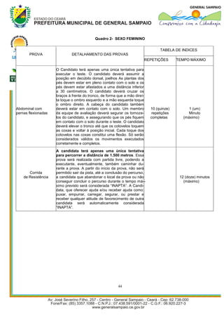 Quadro 2- SEXO FEMININO


                                                                                   TABELA DE INDICES
       PROVA                  DETALHAMENTO DAS PROVAS
                                                                            REPETIÇÕES      TEMPO MÁXIMO

                     O Candidato terá apenas uma única tentativa para
                     executar o teste. O candidato deverá assumir a
                     posição em decúbito dorsal, joelhos As plantas dos
                     pés devem estar em pleno contato com o solo e os
                     pés devem estar afastados a uma distância inferior
                     a 30 centímetros. O candidato deverá cruzar os
                     braços à frente do tronco, de forma que a mão direi-
                     ta toque o ombro esquerdo e a mão esquerda toque
                     o ombro direito. A cabeça do candidato também
Abdominal com        deverá estar em contato com o solo. Um membro            10 (quinze)         1 (um)
pernas flexionadas   da equipe de avaliação deverá segurar os tornoze-         repetições         Minuto
                     los do candidato, e assegurando que os pés fiquem        completas        (máximo)
                     em contato com o solo durante o teste. O candidato
                     deverá elevar o tronco até que os cotovelos toquem
                     as coxas e voltar à posição inicial. Cada toque dos
                     cotovelos nas coxas constitui uma flexão. Só serão
                     considerados válidos os movimentos executados
                     corretamente e completos.
                     A candidata terá apenas uma única tentativa
                     para percorrer a distância de 1.500 metros. Essa
                     prova será realizada com partida livre, podendo a
                     executante, eventualmente, também caminhar du-
                     rante a prova. A partir do início da prova, não será
       Corrida       permitido sair da pista, até a conclusão do percurso,
    de Resistência   a candidata que abandonar o local da prova ou não                       12 (doze) minutos
                     conseguir concluir o percurso durante o tempo má- -                       (máximo)
                     ximo previsto será considerada “INAPTA”. A Candi-
                     data, que oferecer ajuda e/ou receber ajuda como:
                     puxar, empurrar, carregar, segurar, ou prestar e
                     receber qualquer atitude de favorecimento de outra
                     candidata será automaticamente considerada
                     “INAPTA”.




                                                         44
 