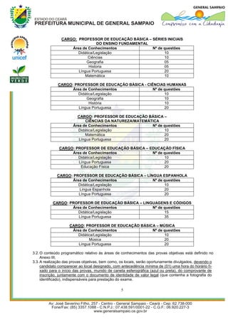 CARGO: PROFESSOR DE EDUCAÇÃO BÁSICA – SÉRIES INICIAIS
                                  DO ENSINO FUNDAMENTAL
                    Área de Conhecimentos               Nº de questões
                       Didática/Legislação                    10
                            Ciências                          10
                           Geografia                          05
                             Historia                         05
                       Língua Portuguesa                      20
                          Matemática                          10

              CARGO: PROFESSOR DE EDUCAÇÃO BÁSICA - CIÊNCIAS HUMANAS
                    Área de Conhecimentos              Nº de questões
                       Didática/Legislação                   10
                           Geografia                         10
                             História                        10
                       Língua Portuguesa                     20

                        CARGO: PROFESSOR DE EDUCAÇÃO BÁSICA –
                             CIÊNCIAS DA NATUREZA/MATEMÁTICA
                      Área de Conhecimentos              Nº de questões
                         Didática/Legislação                   10
                            Matemática                         20
                         Língua Portuguesa                     20

              CARGO: PROFESSOR DE EDUCAÇÃO BÁSICA – EDUCAÇÃO FÍSICA
                   Área de Conhecimentos             Nº de questões
                      Didática/Legislação                  10
                      Língua Portuguesa                    20
                       Educação Física                     20

             CARGO: PROFESSOR DE EDUCAÇÃO BÁSICA – LÍNGUA ESPANHOLA
                   Área de Conhecimentos              Nº de questões
                      Didática/Legislação                   10
                      Língua Espanhola                      20
                      Língua Portuguesa                     20

           CARGO: PROFESSOR DE EDUCAÇÃO BÁSICA – LINGUAGENS E CÓDIGOS
                   Área de Conhecimentos             Nº de questões
                      Didática/Legislação                  15
                      Língua Portuguesa                    35

                    CARGO: PROFESSOR DE EDUCAÇÃO BÁSICA – MÚSICA
                     Área de Conhecimentos            Nº de questões
                        Didática/Legislação                 10
                              Música                        20
                        Língua Portuguesa                   20

3.2. O conteúdo programático relativo às áreas de conhecimentos das provas objetivas está definido no
     Anexo III;
3.3. A realização das provas objetivas, bem como, os locais, serão oportunamente divulgados, devendo o
     candidato comparecer ao local designado, com antecedência mínima de (01) uma hora do horário fi-
     xado para o início das provas, munido de caneta esferográfica (azul ou preta), do comprovante de
     inscrição, juntamente com o documento de identidade de valor legal (que contenha a fotografia do
     identificado), indispensáveis para prestação do exame.

                                                  5
 