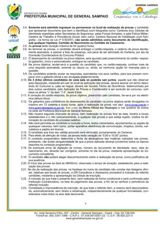3.4. Somente será admitido ingressar ou permanecer no local de realização de provas o candidato
       que apresentar documento que bem o identifique (com fotografia) como: Carteiras e/ou Cédulas de
       Identidade expedidas pelas Secretarias de Segurança, pelas Forças Armadas, e pela Polícia Militar;
       Carteira de Trabalho e Previdência Social, bem como, Carteira Nacional de Habilitação (com foto-
       grafia - na forma da Lei nº 9.503/97), não sendo admitidos como documento de identificação,
       sob qualquer hipótese, Certidão de Nascimento ou Certidão de Casamento.
  3.5. As provas terão duração máxima de 04 (quatro) horas.
  3.6. Ao terminar as provas, o candidato deverá entregar o cartão-resposta, o caderno de prova devida-
       mente assinados, e assinar a lista de presença, sob pena de ser eliminado do Certame, por ato da
       Comissão Coordenadora do Concurso Público.
  3.7. O desempenho do candidato na prova objetiva, será apurado pelo preenchimento do cartão- respos-
       ta (gabarito), único e personalizado, entregue ao candidato.
  3.8. Na prova objetiva, anular-se-á a questão do candidato que, no cartão-resposta, contiver mais de
       uma resposta assinalada, emenda ou rasura ou, ainda, se nenhuma opção for marcada para a
       questão.
  3.9. Os candidatos poderão anotar as respostas, assinaladas nos seus cartões, para que possam com-
       parar com o gabarito oficial a ser divulgado posteriormente.
3.10. Os 3 (três) últimos candidatos de cada sala só poderão sair juntos; aquele que não observar
       esta disposição, insistindo em sair do local de aplicação das provas, deverá assinar um termo desis-
       tindo do Concurso e, caso se negue, deverá ser lavrado Termo de Ocorrência, testemunhado por
       dois outros candidatos, pelo Aplicador de Provas e Coordenador e ser excluído do concurso, com
       base na alínea “c” do item “7.4”, deste Edital.
3.11. A correção do cartão-resposta, da prova objetiva, preenchido pelo candidato, far-se-á por via eletrô-
       nica (leitura ótica).
3.12. Os gabaritos para conferência do desempenho do candidato na prova objetiva serão divulgados no
       máximo em 72 (setenta e duas) horas, após a realização da prova, nos sites www.serap.com.br e
       www.generalsampaio.ce.gov.br, bem como, no Diário Oficial dos Municípios e nos quadros de avisos
       na sede da Prefeitura Municipal de General Sampaio.
3.13. Não haverá segunda chamada de prova, nem realização de provas fora da data, horário e locais
       estabelecidos e o não comparecimento, a qualquer das provas a que esteja sujeito, implica na eli-
       minação do candidato do processo seletivo.
3.14. Não será permitida ao candidato a consulta a livros, textos comentados, apontamentos ou papéis de
       quaisquer natureza, bem como, portar aparelhos eletrônicos de comunicação, chapéus, bonés, cal-
       culadora e papéis em branco.
3.15. O candidato que tiver seu celular acionado será eliminado, sumariamente, do Certame.
3.16. Para efeito de aferição de notas, as provas terão variação de “0,00 a 10,00” pontos.
3.17. O conteúdo programático determina o limite de abrangência das matérias cobradas nas provas,
       entretanto, não existe obrigatoriedade de que a prova aplicada abranja (contenha) todos os tópicos
       descritos no conteúdo programático.
3.18. Os eventuais erros de digitação de nomes, número do documento de identidade, sexo, data do
       nascimento, etc, deverão ser corrigidos, somente no dia da prova, mediante apresentação do do-
       cumento competente.
3.19. O candidato não poderá alegar desconhecimento sobre a realização da prova, como justificativa de
       sua ausência.
3.20. O início das provas se dará às 08h00min, observado o tempo de duração, estabelecido para a reali-
       zação das provas.
3.21. No dia da realização das provas, na hipótese do nome do candidato não constar das listagens ofici-
       ais, relativas aos locais de provas, a GR Consultoria e Assessoria procederá à inclusão do referido
       candidato, mediante a apresentação da Cédula de Inscrição.
3.22. A inclusão de que trata o presente item, será realizada de forma condicional e será confirmada pela
       Instituição Coordenadora, na fase do julgamento das provas, a fim de se verificar a pertinência da
       referida inclusão;
3.23. Constatada a improcedência da inscrição, de que trata o referido item, a mesma será desconsidera-
       da, automaticamente, sem direito a reclamação, independentemente de qualquer formalidade, con-
       siderados nulos todos os atos dela decorrente.


                                                     6
 