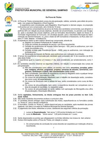 Da Prova de Títulos

3.24. A Prova de Títulos compreenderá cursos de pós-graduação, válidos, somente, para efeito de pontu-
      ação, nos cargos de Magistério e Nível Superior.
         A experiência será considerada, para Magistério, Nível Superior e demais cargos, na proporção
      0,20 pontos por ano comprovado, até o limite de 10 anos.
         Os documentos comprobatórios da prova de títulos dos candidatos concorrentes, que atingirem o
      perfil de 50% em relação às provas objetivas, deverão ser encaminhados, no período a ser divulga-
      do, após o resultado das provas objetivas, junto ao formulário discriminativo, objeto do Anexo II, à
      Comissão Organizadora do Concurso, em envelope lacrado, para a Secretaria Municipal da Admi-
      nistração de General Sampaio, ou, para a Sede da GR Consultoria e Assessoria, na Rua João Cor-
      deiro nº 1545, Aldeota – Fortaleza-Ce.
3.25. A experiência citada no item anterior deverá ser comprovada, através de:
              a) Registro na Carteira Profissional de Trabalho e/ou;
              b) Cópia de contrato de prestação de serviço, com firma reconhecida;
              c) Certidão de recolhimento de Imposto Sobre Serviços – ISS, para os autônomos, com indi-
                 cação da profissão e/ou;
              d) Certidão emitida pela Previdência Social – INSS, para os autônomos, com indicação da
                 profissão e/ou;
              e) Declaração de Imposto de Renda, para autônomos com indicação da profissão.
3.26. O tempo de experiência comprovada pelo candidato será computado até 12 de novembro de 2012,
      data deste Edital.
      A experiência igual ou superior a 6 meses e 1 dia, será considerada, por arredondamento, como 1
      ano.
3.27. Os candidatos deverão observar os seguintes critérios, em relação à comprovação dos cursos de
      pós-graduação:
              a) Não são considerados como válidos, os eventos, tais como: encontros, jornadas, pales-
                 tras, estágios, oficinas, programas, projetos, semanas de estudos, seminários, con-
                 gressos, workshops e outros, não caracterizados como curso;
              b) Será considerado, para efeito de experiência na área do Magistério todo e qualquer tempo
                 de docência, ainda, que anterior a LDB;
              c) Os cursos de pós-graduação (Mestrado) sem o trabalho de dissertação serão, considera-
                 dos como curso, de especialização;
              d) Os cursos de Doutorado sem a defesa de tese, serão considerados como curso de Mes-
                 trado;
              e) Os cursos de pós-graduação, bem como, a experiência deverão ser compatíveis com a
                 área de atuação do candidato, no respectivo cargo;
              f) Os cursos de pós-graduação só serão validos com aprovação da Monografia e/ou afins
                 (Especialização), Dissertação (Mestrado).

3.28. Serão rejeitados, liminarmente, os títulos entregues fora do prazo previsto no item 3.25,
      deste Edital.
3.29. Não serão recebidos documentos avulsos e curriculum vitae.
3.30. O candidato deverá entregar cópia autenticada dos títulos, especificando-os no formulário contido
      no “Anexo II”, para a devida conferência.
3.31. O formulário, contido no “Anexo II”, estará disponível para os candidatos, após resultado das provas
      objetivas, nos sites e na sede da Prefeitura Municipal de General Sampaio.
3.32. O julgamento dos títulos, referentes a cursos, obedecerá aos seguintes critérios de pontuação:

              I. cursos de Especialização, “lato sensu”: 0,50 pontos limitados em 2 cursos;
             II. curso de Mestrado: “stricto sensu” 1,00 ponto limitado em 1 curso;

3.33. Serão desprezados os pontos que ultrapassarem os limites referidos nos incisos do item anterior.
3.34. Outras informações sobre a Prova de Títulos, em relação a cursos:

              I. Os comprovantes de conclusão de cursos deverão ser expedidos por instituição oficial ou
                 reconhecida.
                                                  7
 