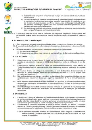 II. Cada título será computado uma única vez, situação em que fica vedada a cumulativida-
                  de de créditos.
             III. Os títulos acadêmicos (diplomas de Especialização e Mestrado) devem estar devidamen-
                  te registrados. Serão aceitas declarações, atestados ou protocolos de conclusão do cur-
                  so, devidamente autenticadas e com firmas reconhecidas, emitidas por instituições ofici-
                  ais, devendo ser entregue, apenas uma única cópia de cada título apresentado, a qual
                  não será devolvida em hipótese alguma.
             IV. Os documentos em língua estrangeira, somente serão considerados, quando traduzidos
                  para a Língua Portuguesa, por tradutor juramentado;

3.35. A pontuação total dos títulos, para os candidatos dos cargos de Magistério e Nível Superior não
      ultrapassará, de 4,00 pontos, enquanto que, para os demais cargos não ultrapassará de 2,00 pon-
      tos.

4. DA APROVAÇÃO E CLASSIFICAÇÃO

 4.1. Será considerado reprovado o candidato que não obtiver a nota mínima fixada no item anterior.
 4.2. O candidato será classificado em ordem decrescente de pontos, de acordo com o desempenho obti-
      do.
 4.3. Ocorrendo empate no total de pontos, o desempate beneficiará, sucessivamente:
       a) O concorrente mais idoso;
       b) O concorrente que obtiver maior número de acertos na Prova de Conhecimentos Específicos;

 5. DOS RECURSOS

 5.1.   Caberá recurso, na forma do Anexo III, desde que devidamente fundamentado, contra qualquer
        questão da prova objetiva no prazo de até 02 (dois) dias úteis, a contar da publicação de seu Ga-
        barito.
 5.2.   Caberá recurso, na forma do Anexo III, desde que devidamente fundamentado, contra a Prova de
        Títulos/Resultado Final, no prazo de até 02 (dois) dias úteis a contar da publicação do resultado
        oficial.
 5.3.   Os recursos deverão ser entregues e protocolados, na sede da Secretaria de Administração do
        Município de General Sampaio, dentro dos prazos definidos nos itens “5.1” e “5.2” ou para Sede
        da Instituição Organizadora.
 5.4.   Não serão avaliados recursos sem instrução e fundamentação. Será concedida vista da prova, aos
        candidatos que a requererem, desde que o façam no prazo do item “5.1” e no formulário de recur-
        so;
 5.5.   Serão rejeitados liminarmente os recursos: entregues fora do prazo, os que não contiverem dados
        necessários à identificação do candidato e os que não utilizarem o formato do formulário contido
        no Anexo III.
 5.6.   Havendo alteração no resultado oficial do concurso, em razão do julgamento de recursos apresen-
        tados à Comissão de Concurso, este deverá ser republicado com as alterações que se fizerem
        necessárias.

 6. DA NOMEAÇÃO

 6.1.   É assegurado o direito de preferência, no preenchimento das vagas, que obedecerá, rigorosamen-
        te, à ordem de classificação, sendo realizada a convocação, atendendo ao interesse da Adminis-
        tração, cabendo, a esta, decidir o momento oportuno e conveniente para a nomeação, em razão
        das carências apresentadas e de acordo com as suas disposições orçamentárias.
 6.2.   A investidura do candidato dependerá de inspeção médica, atestada por Médico Ocupacional
        (Médico do Trabalho), credenciado pela Prefeitura Municipal de General Sampaio. Só poderá ser
        nomeado aquele que for julgado apto, física e mentalmente, para o exercício do cargo.

        6.2.1 Os candidatos aprovados na Prova de Conhecimentos, para o cargo de Guarda Municipal,
              serão submetidos a prova de capacidade física, na proporção de dois candidatos, por vaga,
              ou seja, 30 candidatos.
                                                  8
 