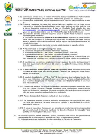 6.2.2 Os testes de aptidão física, de caráter eliminatório, de responsabilidade da Prefeitura terão
             da Instituição realizadora, GR Consultoria e Assessoria, quanto a sua consecução.
       6.2.3 Os candidatos considerados inaptos serão eliminados do concurso na conformidade do item
             6.2.
       6.2.4 O teste de capacidade física visa aferir a capacidade de o candidato suportar, física e orga-
             nicamente, as exigências das atribuições do cargo, e será realizada em data, horário e local
             a serem divulgados, posteriormente, à data do Resultado Final, através dos sites
             www.serap.com.br e www.generalsampaio.ce.gov.br, bem como, no Diário Oficial dos Municí-
             pios e nos quadros de avisos na sede da Prefeitura Municipal de General Sampaio.
       6.2.5 Os candidatos deverão apresentar-se para a prova de aptidão física munidos da seguinte
             documentação e vestimenta:
             a. documento de identidade original e de atestado médico especifico de plena condição
             física, para ser submetido às provas de capacidade física. O candidato que deixar de apre-
             sentar o atestado médico será impedido de realizar a prova, sendo conseqüentemente eli-
             minado do concurso.
             b. vestir trajes adequados: camiseta, bermuda, calção ou calça de agasalho e tênis.

       6.2.6 A Prova consistirá da aplicação dos seguintes testes:
             a. Abdominal com pernas flexionadas - Feminino e Masculino.
             b. Corrida de Resistência - 1.800 (um mil e oitocentos) metros - Masculino;
             c. Corrida de Resistência - 1.500 (um mil e quinhentos) metros - Feminino;
                 Observação: As avaliações serão aplicadas de forma seqüencial, observando-se a or-
             dem estabelecida neste item, com intervalo mínimo de 30 (trinta) minutos entre cada teste.

       6.2.7. O candidato que não obtiver a exigência mínima em qualquer dos testes de Capacidade fí-
              sica, será automaticamente eliminado do certame, não podendo mais participar do teste
              subseqüente.

       6.2.8. O índice mínimo e a descrição dos testes de capacidade física encontram-se dispostos
              no Anexo VI, deste Edital. Para aprovação terá o candidato que conseguir o índice mínimo
              exigido em cada teste.

       6.2.9. O resultado de cada teste – APTO ou INAPTO - bem como as observações pertinentes den-
              tro de cada modalidade será registrado pelo examinador na Ficha de Avaliação do Candida-
              to, e no término da aplicação dos mesmos, podendo o candidato tomar ciência do seu resul-
              tado individualmente.

       6.2.10 Os casos de alteração psicológica e/ou fisiológica temporários (estados menstruais, indis-
             posições, cãibras, contusões, luxações, fraturas etc.) que impossibilitem a realização dos
             testes ou diminuam a capacidade física dos candidatos não serão levados em considera-
             ção, não sendo concedido qualquer tratamento privilegiado.

       6.2.11. A prova de capacidade física será realizada em duas tentativas.

       6.2.12. Os imprevistos ocorridos durante a realização de cada prova da capacidade física serão
             decididos pelo presidente da banca examinadora, ouvindo o representante da comissão
             executiva do concurso.

       6.2.13. A prova de capacidade física deverá ser aplicada por uma banca examinadora presidida
             por um profissional devidamente registrado no Conselho Regional de Educação Física
             (CREF), com habilitação em Educação Física.

6.3.   O candidato aprovado deverá apresentar, quando convocado para o início dos procedimentos
       preparatórios dos atos de investidura no respectivo cargo, os seguintes documentos:
       a) Fotocópia autenticada da Certidão de Nascimento e/ou da Certidão de Casamento.

                                                    9
 