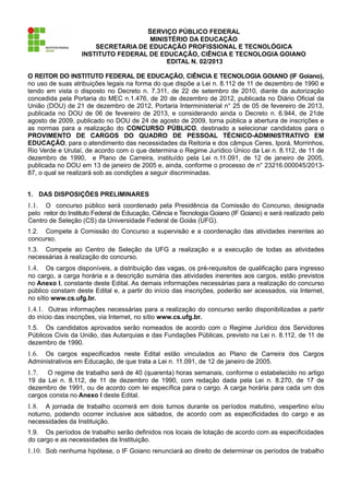 SERVIÇO PÚBLICO FEDERAL
                                     MINISTÉRIO DA EDUCAÇÃO
                       SECRETARIA DE EDUCAÇÃO PROFISSIONAL E TECNOLÓGICA
                   INSTITUTO FEDERAL DE EDUCAÇÃO, CIÊNCIA E TECNOLOGIA GOIANO
                                          EDITAL N. 02/2013

O REITOR DO INSTITUTO FEDERAL DE EDUCAÇÃO, CIÊNCIA E TECNOLOGIA GOIANO (IF Goiano),
no uso de suas atribuições legais na forma do que dispõe a Lei n. 8.112 de 11 de dezembro de 1990 e
tendo em vista o disposto no Decreto n. 7.311, de 22 de setembro de 2010, diante da autorização
concedida pela Portaria do MEC n.1.476, de 20 de dezembro de 2012, publicada no Diário Oficial da
União (DOU) de 21 de dezembro de 2012, Portaria Interministerial n° 25 de 05 de fevereiro de 2013,
publicada no DOU de 06 de fevereiro de 2013, e considerando ainda o Decreto n. 6.944, de 21de
agosto de 2009, publicado no DOU de 24 de agosto de 2009, torna pública a abertura de inscrições e
as normas para a realização do CONCURSO PÚBLICO, destinado a selecionar candidatos para o
PROVIMENTO DE CARGOS DO QUADRO DE PESSOAL TÉCNICO-ADMINISTRATIVO EM
EDUCAÇÃO, para o atendimento das necessidades da Reitoria e dos câmpus Ceres, Iporá, Morrinhos,
Rio Verde e Urutaí, de acordo com o que determina o Regime Jurídico Único da Lei n. 8.112, de 11 de
dezembro de 1990, e Plano de Carreira, instituído pela Lei n.11.091, de 12 de janeiro de 2005,
publicada no DOU em 13 de janeiro de 2005 e, ainda, conforme o processo de n° 23216.000045/2013-
87, o qual se realizará sob as condições a seguir discriminadas.


1. DAS DISPOSIÇÕES PRELIMINARES
1.1.  O concurso público será coordenado pela Presidência da Comissão do Concurso, designada
pelo reitor do Instituto Federal de Educação, Ciência e Tecnologia Goiano (IF Goiano) e será realizado pelo
Centro de Seleção (CS) da Universidade Federal de Goiás (UFG).
1.2. Compete à Comissão do Concurso a supervisão e a coordenação das atividades inerentes ao
concurso.
1.3. Compete ao Centro de Seleção da UFG a realização e a execução de todas as atividades
necessárias à realização do concurso.
1.4.   Os cargos disponíveis, a distribuição das vagas, os pré-requisitos de qualificação para ingresso
no cargo, a carga horária e a descrição sumária das atividades inerentes aos cargos, estão previstos
no Anexo I, constante deste Edital. As demais informações necessárias para a realização do concurso
público constam deste Edital e, a partir do início das inscrições, poderão ser acessados, via Internet,
no sítio www.cs.ufg.br.
1.4.1. Outras informações necessárias para a realização do concurso serão disponibilizadas a partir
do início das inscrições, via Internet, no sítio www.cs.ufg.br.
1.5. Os candidatos aprovados serão nomeados de acordo com o Regime Jurídico dos Servidores
Públicos Civis da União, das Autarquias e das Fundações Públicas, previsto na Lei n. 8.112, de 11 de
dezembro de 1990.
1.6. Os cargos especificados neste Edital estão vinculados ao Plano de Carreira dos Cargos
Administrativos em Educação, de que trata a Lei n. 11.091, de 12 de janeiro de 2005.
1.7.  O regime de trabalho será de 40 (quarenta) horas semanais, conforme o estabelecido no artigo
19 da Lei n. 8.112, de 11 de dezembro de 1990, com redação dada pela Lei n. 8.270, de 17 de
dezembro de 1991, ou de acordo com lei específica para o cargo. A carga horária para cada um dos
cargos consta no Anexo I deste Edital.
1.8.  A jornada de trabalho ocorrerá em dois turnos durante os períodos matutino, vespertino e/ou
noturno, podendo ocorrer inclusive aos sábados, de acordo com as especificidades do cargo e as
necessidades da Instituição.
1.9. Os períodos de trabalho serão definidos nos locais de lotação de acordo com as especificidades
do cargo e as necessidades da Instituição.
1.10. Sob nenhuma hipótese, o IF Goiano renunciará ao direito de determinar os períodos de trabalho
 