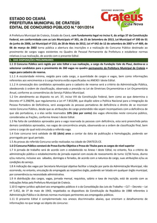 ESTADO DO CEARÁ
PREFEITURA MUNICIPAL DE CRATEÚS
EDITAL DE CONCURSO PÚBLICO N.º 001/201EDITAL DE CONCURSO PÚBLICO N.º 001/201EDITAL DE CONCURSO PÚBLICO N.º 001/201EDITAL DE CONCURSO PÚBLICO N.º 001/2014444
A Prefeitura Municipal de Crateús, Estado do Ceará, com fundamento legal no inciso II, do artigo 37 da Constituição
Federal, em conformidade com as Leis Municipais nº 301, de 25 de Setembro de 2013, Lei Municipal nº 590 de 01
de junho de 2006, Lei Municipal nº 213, de 28 de Maio de 2012, Lei nº 642 de 12 de setembro de 2007 e nº 489, de
06 de março de 2002 torna pública a abertura das inscrições e a realização do Concurso Público destinado ao
provimento de cargos vagos existentes no Quadro de Pessoal Permanente da Prefeitura e estabelece normas
relativas à sua realização, de acordo com o presente Edital.
1. DAS DISPOSIÇÕES PRELIMINARES
1.1 O Concurso Público será regido por este Edital e sua realização, a cargo da Fundação Vale do Piauí, destina-se a
selecionar candidatos para o provimento de 260 vagas no quadro permanente da Prefeitura Municipal de Crateús e
vagas para cadastro de reserva. VAGAS, ESCOLARIDADE,
1.1.1 A escolaridade mínima, exigida para cada cargo, a quantidade de cargos e vagas, bem como informações
referentes aos vencimentos e à carga horária estão especificadas no ANEXO I deste Edital.
1.1.2 A convocação dos candidatos aprovados para o cadastro de reserva será a critério da Administração Pública,
obedecendo à ordem de classificação, observada a previsão na Lei de Diretrizes Orçamentárias e Lei Orçamentária
Anual, conforme as conveniências do Serviço Público Municipal.
1.2 Em atendimento ao disposto no art. 37, inciso VIII da Constituição Federal, bem como ao que determina o
Decreto nº 3.298/99, que regulamenta a Lei nº 7.853/89, que dispõe sobre a Política Nacional para a Integração da
Pessoa Portadora de Deficiência, será assegurado às pessoas portadoras de deficiência o direito de se inscrever
neste Concurso Público, desde que as atribuições do cargo pretendido não sejam incompatíveis com a deficiência de
que são portadoras, e a elas serão reservados 10% (dez por cento) das vagas oferecidas neste concurso público,
consideradas as frações, conforme Anexo I deste Edital.
1.3 Na falta de candidatos aprovados para a vaga reservada às pessoas com deficiência, esta será preenchida pelos
demais candidatos aprovados, nas vagas de concorrência ampla, observando-se a ordem de classificação final, bem
como o cargo do qual está vinculada a referida vaga.
1.4 Este concurso terá validade de 02 (dois) anos a contar da data de publicação e homologação, podendo ser
prorrogado por igual período.
1.5 As provas do referido Concurso serão realizadas na cidade de CRATEÚS-CE.
1.6 O Concurso Público constará de Prova Escrita Objetiva e Prova de Títulos para os cargos de nível superior
1.7 A jornada de trabalho será de acordo com o estabelecido no Anexo I deste Edital, no entanto, fica a critério da
administração pública o estabelecimento de jornada especial com escala de revezamento de turno 12/36 horas, diurno
e/ou noturno, inclusive aos sábados, domingos e feriados, de acordo com a natureza do cargo, suas atribuições e/ou as
condições do serviço.
1.8 A indicação das vagas por Secretaria Municipal objetiva facilitar a lotação por parte da Administração Municipal, não
ocorrendo, no entanto, vinculação do empregado ao respectivo órgão, podendo ser lotado em qualquer órgão municipal,
por conveniência ou necessidade administrativa.
1.9 A distribuição dos cargos, vagas, jornada mensal, requisitos, salário e taxa de inscrição, está de acordo com as
indicações feitas pela Prefeitura Municipal de Crateús.
1.10 O regime jurídico aplicável aos empregados públicos é o da Consolidação das Leis do Trabalho – CLT – Decreto – Lei
nº 5.452, de 1º de maio de 1943, respeitados os dispositivos da Constituição da República de 1988 referentes à
Administração Pública e às demais normas municipais pertinentes aos empregados públicos.
1.11 O presente Edital é complementado nos anexos discriminados abaixo, que orientam o detalhamento de
informações no que tange ao objeto do concurso:
 