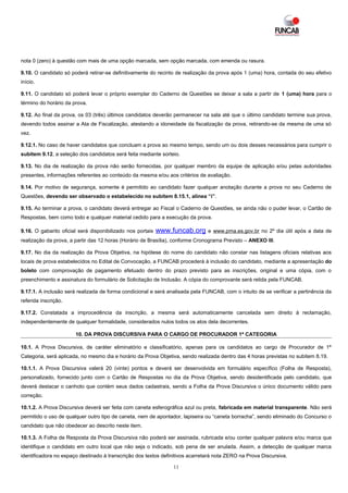 nota 0 (zero) à questão com mais de uma opção marcada, sem opção marcada, com emenda ou rasura.

9.10. O candidato só poderá retirar-se definitivamente do recinto de realização da prova após 1 (uma) hora, contada do seu efetivo
início.

9.11. O candidato só poderá levar o próprio exemplar do Caderno de Questões se deixar a sala a partir de 1 (uma) hora para o
término do horário da prova.

9.12. Ao final da prova, os 03 (três) últimos candidatos deverão permanecer na sala até que o último candidato termine sua prova,
devendo todos assinar a Ata de Fiscalização, atestando a idoneidade da fiscalização da prova, retirando-se da mesma de uma só
vez.

9.12.1. No caso de haver candidatos que concluam a prova ao mesmo tempo, sendo um ou dois desses necessários para cumprir o
subitem 9.12, a seleção dos candidatos será feita mediante sorteio.

9.13. No dia de realização da prova não serão fornecidas, por qualquer membro da equipe de aplicação e/ou pelas autoridades
presentes, informações referentes ao conteúdo da mesma e/ou aos critérios de avaliação.

9.14. Por motivo de segurança, somente é permitido ao candidato fazer qualquer anotação durante a prova no seu Caderno de
Questões, devendo ser observado o estabelecido no subitem 8.15.1, alínea “i”.

9.15. Ao terminar a prova, o candidato deverá entregar ao Fiscal o Caderno de Questões, se ainda não o puder levar, o Cartão de
Respostas, bem como todo e qualquer material cedido para a execução da prova.

9.16. O gabarito oficial será disponibilizado nos portais   www.funcab.org     e www.pma.es.gov.br no 2º dia útil após a data de
realização da prova, a partir das 12 horas (Horário de Brasília), conforme Cronograma Previsto – ANEXO III.

9.17. No dia da realização da Prova Objetiva, na hipótese do nome do candidato não constar nas listagens oficiais relativas aos
locais de prova estabelecidos no Edital de Convocação, a FUNCAB procederá à inclusão do candidato, mediante a apresentação do
boleto com comprovação de pagamento efetuado dentro do prazo previsto para as inscrições, original e uma cópia, com o
preenchimento e assinatura do formulário de Solicitação de Inclusão. A cópia do comprovante será retida pela FUNCAB.

9.17.1. A inclusão será realizada de forma condicional e será analisada pela FUNCAB, com o intuito de se verificar a pertinência da
referida inscrição.

9.17.2. Constatada a improcedência da inscrição, a mesma será automaticamente cancelada sem direito à reclamação,
independentemente de qualquer formalidade, considerados nulos todos os atos dela decorrentes.

                       10. DA PROVA DISCURSIVA PARA O CARGO DE PROCURADOR 1ª CATEGORIA

10.1. A Prova Discursiva, de caráter eliminatório e classificatório, apenas para os candidatos ao cargo de Procurador de 1ª
Categoria, será aplicada, no mesmo dia e horário da Prova Objetiva, sendo realizada dentro das 4 horas previstas no subitem 8.19.

10.1.1. A Prova Discursiva valerá 20 (vinte) pontos e deverá ser desenvolvida em formulário específico (Folha de Resposta),
personalizado, fornecido junto com o Cartão de Respostas no dia da Prova Objetiva, sendo desidentificada pelo candidato, que
deverá destacar o canhoto que contém seus dados cadastrais, sendo a Folha da Prova Discursiva o único documento válido para
correção.

10.1.2. A Prova Discursiva deverá ser feita com caneta esferográfica azul ou preta, fabricada em material transparente. Não será
permitido o uso de qualquer outro tipo de caneta, nem de apontador, lapiseira ou “caneta borracha”, sendo eliminado do Concurso o
candidato que não obedecer ao descrito neste item.

10.1.3. A Folha de Resposta da Prova Discursiva não poderá ser assinada, rubricada e/ou conter qualquer palavra e/ou marca que
identifique o candidato em outro local que não seja o indicado, sob pena de ser anulada. Assim, a detecção de qualquer marca
identificadora no espaço destinado à transcrição dos textos definitivos acarretará nota ZERO na Prova Discursiva.

                                                                11
 