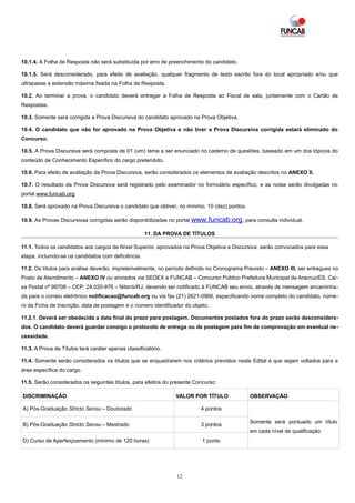 10.1.4. A Folha de Resposta não será substituída por erro de preenchimento do candidato.

10.1.5. Será desconsiderado, para efeito de avaliação, qualquer fragmento de texto escrito fora do local apropriado e/ou que
ultrapasse a extensão máxima fixada na Folha de Resposta.

10.2. Ao terminar a prova, o candidato deverá entregar a Folha de Resposta ao Fiscal de sala, juntamente com o Cartão de
Respostas.

10.3. Somente será corrigida a Prova Discursiva do candidato aprovado na Prova Objetiva.

10.4. O candidato que não for aprovado na Prova Objetiva e não tiver a Prova Discursiva corrigida estará eliminado do
Concurso.

10.5. A Prova Discursiva será composta de 01 (um) tema a ser enunciado no caderno de questões, baseado em um dos tópicos do
conteúdo de Conhecimento Específico do cargo pretendido.

10.6. Para efeito de avaliação da Prova Discursiva, serão considerados os elementos de avaliação descritos no ANEXO II.

10.7. O resultado da Prova Discursiva será registrado pelo examinador no formulário específico, e as notas serão divulgadas no
portal www.funcab.org.

10.8. Será aprovado na Prova Discursiva o candidato que obtiver, no mínimo, 10 (dez) pontos.

10.9. As Provas Discursivas corrigidas serão disponibilizadas no portal www.funcab.org , para consulta individual.

                                                     11. DA PROVA DE TÍTULOS

11.1. Todos os candidatos aos cargos de Nível Superior, aprovados na Prova Objetiva e Discursiva, serão convocados para essa
etapa, incluindo-se os candidatos com deficiência.

11.2. Os títulos para análise deverão, impreterivelmente, no período definido no Cronograma Previsto – ANEXO III, ser entregues no
Posto de Atendimento – ANEXO IV ou enviados via SEDEX à FUNCAB – Concurso Público Prefeitura Municipal de Aracruz/ES, Cai-
xa Postal nº 99708 – CEP: 24.020-976 – Niterói/RJ, devendo ser notificado à FUNCAB seu envio, através de mensagem encaminha-
da para o correio eletrônico notificacao@funcab.org ou via fax (21) 2621-0966, especificando nome completo do candidato, núme-
ro da Ficha de Inscrição, data de postagem e o número identificador do objeto.

11.2.1. Deverá ser obedecida a data final do prazo para postagem. Documentos postados fora do prazo serão desconsidera-
dos. O candidato deverá guardar consigo o protocolo de entrega ou de postagem para fim de comprovação em eventual ne-
cessidade.

11.3. A Prova de Títulos terá caráter apenas classificatório.

11.4. Somente serão considerados os títulos que se enquadrarem nos critérios previstos neste Edital e que sejam voltados para a
área específica do cargo.

11.5. Serão considerados os seguintes títulos, para efeitos do presente Concurso:

DISCRIMINAÇÃO                                                   VALOR POR TÍTULO               OBSERVAÇÃO

A) Pós-Graduação Stricto Sensu – Doutorado                                4 pontos

                                                                                               Somente será pontuado um título
B) Pós-Graduação Stricto Sensu – Mestrado                                 3 pontos
                                                                                               em cada nível de qualificação
D) Curso de Aperfeiçoamento (mínimo de 120 horas)                          1 ponto




                                                                12
 