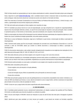 11.6. Os títulos deverão ser apresentados por meio de cópias autenticadas em cartório, anexando formulário próprio para entrega de

títulos, disponível no portal   www.funcab.org, onde o candidato deverá numerar e descrever todos os documentos que estão
sendo entregues. Cada documento deverá ser numerado de acordo como descrito no formulário de títulos.

11.6.1 Fica reservado à Comissão Coordenadora do Concurso Público da Prefeitura Municipal de Aracruz, o direito de exigir, a seu
critério, a apresentação dos documentos originais para conferência.

11.7. Não será aceito para pontuação os títulos exigidos como requisitos do cargo.

11.7.1. O candidato que possua mais de um curso de especialização, que seja compatível com o requisito do cargo/especialidade,
deverá enviar documentação referente a ambos, um para fim de comprovação do requisito e outro para pontuação. Caso o candida-
to apresente apenas um título dentre os mencionados, esse será considerado como requisito e não será pontuado.

11.8. As comprovações dos títulos de Pós-Graduação far-se-ão mediante fotocópias autenticadas dos respectivos diplomas ou certi -
ficados dos cursos constantes da relação apresentada, não sendo aceitos protocolos.

11.9. Para os cursos de Mestrado e Doutorado, exigir-se-á o Certificado no qual conste a comprovação da defesa e aprovação da
dissertação/tese.

11.9.1. Somente serão aceitas para fins de pontuação, declarações de conclusão dos cursos Mestrado e Doutorado se o curso for
concluído a partir de 01/01/2006, desde que constem do referido documento a comprovação da defesa e aprovação da
dissertação/tese.

11.10. Os documentos relacionados a este subitem deverão obrigatoriamente enquadrar-se nas exigências das resoluções do Con-
selho Nacional de Educação (CNE) Nº 12/83, Nº 03/99, Nº 01/01 ou Nº 01/07.

11.11. Não serão atribuídos pontos aos títulos exigidos como requisito do cargo e nem curso não concluído.

11.12. Os diplomas expedidos por universidades estrangeiras somente serão aceitos se revalidados por universidades públicas que
tenham curso do mesmo nível e área ou equivalente, respeitando-se os acordos internacionais de reciprocidade ou equiparação.

11.13. Somente serão pontuados os cursos após a conclusão do curso exigido como requisito ao exercício do cargo.

11.14. Não serão computados pontos para os:

      - Cursos exigidos como pré-requisito na função pleiteada;

      - Cursos técnicos;

      - Cursos de formação de grau inferior ao apresentado como pré-requisito ao exercício do cargo;

      - Cursos não concluídos.

11.15. Não será pontuado qualquer tipo de curso de aperfeiçoamento se no documento comprobatório não constar o timbrado ou ca-
rimbo de CNPJ da entidade que forneceu o curso, data de conclusão do curso e carga horária, carimbo e assinatura do responsável
pela emissão do documento e data de expedição do mesmo.

11.15.1. Cursos em que a carga horária não estiver especificada serão desconsiderados.

                                                       12. DOS RECURSOS

12.1. O candidato poderá apresentar recurso, devidamente fundamentado, em relação a qualquer das questões da Prova Objetiva,
informando as razões pelas quais discorda do gabarito ou conteúdo da questão.

12.2. O recurso será dirigido à FUNCAB e deverá ser interposto no prazo de até 02 (dois) dias úteis após a divulgação do gabarito
oficial.

12.2.1. Admitir-se-á para cada candidato um único recurso por questão, o qual deverá ser enviado via formulário específico

                                                                  13
 