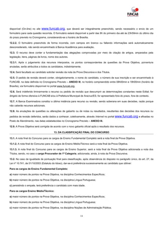 disponível (On-line) no site   www.funcab.org,        que deverá ser integralmente preenchido, sendo necessário o envio de um
formulário para cada questão recorrida. O formulário estará disponível a partir das 8h do primeiro dia até às 23h59min do último dia
do prazo previsto no Cronograma, considerando-se o horário de Brasília.

12.2.2. O formulário preenchido de forma incorreta, com campos em branco ou faltando informações será automaticamente
desconsiderado, não sendo encaminhado à Banca Acadêmica para avaliação.

12.3. O recurso deve conter a fundamentação das alegações comprovadas por meio de citação de artigos, amparados pela
legislação, itens, páginas de livros, nome dos autores.

12.3.1. Após o julgamento dos recursos interpostos, os pontos correspondentes às questões da Prova Objetiva, porventura
anuladas, serão atribuídos a todos os candidatos, indistintamente.

12.4. Será facultado ao candidato solicitar revisão da nota da Prova Discursiva e dos Títulos.

12.5. O pedido de revisão deverá conter, obrigatoriamente, o nome do candidato, o número de sua inscrição e ser encaminhado à
FUNCAB, na data definida no Cronograma Previsto – ANEXO III, no horário compreendido entre 08h00min e 18h00min (horário de
Brasília), via formulário disponível no portal www.funcab.org.

12.6. Será indeferido liminarmente o recurso ou pedido de revisão que descumprir as determinações constantes neste Edital; for
dirigido de forma ofensiva à FUNCAB e/ou à Prefeitura Municipal de Aracruz/ES; for apresentado fora do prazo, fora de contexto.

12.7. A Banca Examinadora constitui a última instância para recurso ou revisão, sendo soberana em suas decisões, razão porque
não caberão recursos adicionais.

12.8. As anulações de questões ou alterações de gabarito ou de notas ou resultados, resultantes das decisões dos recursos ou

pedidos de revisão deferidos, serão dados a conhecer, coletivamente, através Internet no portal   www.funcab.org e afixadas no
Posto de Atendimento, nas datas estabelecidas no Cronograma Previsto – ANEXO III.

12.9. A Prova Objetiva será corrigida de acordo com o novo gabarito oficial após o resultado dos recursos.

                                         13. DA CLASSIFICAÇÃO FINAL DO CONCURSO

13.1. A nota final do Concurso para os cargos de Ensino Fundamental Completo será a nota final da Prova Objetiva.

13.1.2. A nota final do Concurso para os cargos de Ensino Médio/Técnico será a nota final da Prova Objetiva.

13.1.3. A nota final do Concurso para os cargos de Ensino Superior, será a nota final da Prova Objetiva adicionada a nota dos
Títulos, sendo, no caso o cargo Procurador de 1ª Categoria, adicionada, ainda, à nota da Prova Discursiva.

13.2. No caso de igualdade de pontuação final para classificação, após observância do disposto no parágrafo único, do art. 27, da
Lei nº 10.741, de 01/10/2003 (Estatuto do Idoso), dar-se-á preferência sucessivamente ao candidato que obtiver:

Para os cargos de Ensino Fundamental Completo:

a) maior número de pontos na Prova Objetiva, na disciplina Conhecimentos Específicos;

b) maior número de pontos na Prova Objetiva, na disciplina Língua Portuguesa;

c) persistindo o empate, terá preferência o candidato com mais idade.

Para os cargos Ensino Médio/Técnico:

a) maior número de pontos na Prova Objetiva, na disciplina Conhecimentos Específicos;

b) maior número de pontos na Prova Objetiva, na disciplina Língua Portuguesa;

c) maior número de pontos na Prova Objetiva, na disciplina Noções de Administração Pública;


                                                                  14
 