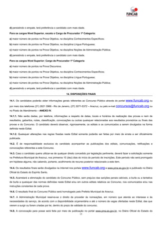 d) persistindo o empate, terá preferência o candidato com mais idade.

Para os cargos Nível Superior, exceto o Cargo de Procurador 1ª Categoria:

a) maior número de pontos na Prova Objetiva, na disciplina Conhecimentos Específicos;

b) maior número de pontos na Prova Objetiva, na disciplina Língua Portuguesa;

c) maior número de pontos na Prova Objetiva, na disciplina Noções de Administração Pública;

d) persistindo o empate, terá preferência o candidato com mais idade.

Para os cargos Nível Superior: Cargo de Procurador 1ª Categoria

a) maior número de pontos na Prova Discursiva;

b) maior número de pontos na Prova Objetiva, na disciplina Conhecimentos Específicos;

b) maior número de pontos na Prova Objetiva, na disciplina Língua Portuguesa;

c) maior número de pontos na Prova Objetiva, na disciplina Noções de Administração Pública;

d) persistindo o empate, terá preferência o candidato com mais idade.

                                                     14. DISPOSIÇÕES FINAIS

14.1. Os candidatos poderão obter informações gerais referentes ao Concurso Público através do portal       www.funcab.org        ou

por meio dos telefones (21) 2621 0966 - Rio de Janeiro, (27) 3071-5372 – Aracruz, ou pelo e-mail   concursos@funcab.org ou
no Posto de Atendimento – ANEXO IV.

14.1.1. Não serão dadas, por telefone, informações a respeito de datas, locais e horários de realização das provas e nem de
resultados, gabaritos, notas, classificação, convocações ou outras quaisquer relacionadas aos resultados provisórios ou finais das
provas e do Concurso. O candidato deverá observar, rigorosamente, os editais e os comunicados a serem divulgados na forma
definida neste Edital.

14.1.2. Quaisquer alterações nas regras fixadas neste Edital somente poderão ser feitas por meio de errata a ser oficialmente
publicada.

14.2. É de responsabilidade exclusiva do candidato acompanhar as publicações dos editais, comunicações, retificações e
convocações referentes a este Concurso.

14.3. Caso o candidato queira utilizar-se de qualquer direito concedido por legislação pertinente, deverá fazer a solicitação somente
na Prefeitura Municipal de Aracruz, nos primeiros 10 (dez) dias do início do período de inscrições. Este período não será prorrogado
em hipótese alguma, não cabendo, portanto, acolhimento de recurso posterior relacionado a este item.

14.4. Os resultados finais serão divulgados na Internet nos portais www.funcab.org e www.pma.es.gov.br e publicado no Diário
Oficial do Estado do Espírito Santo.

14.5. Acarretará a eliminação do candidato do Concurso Público, sem prejuízo das sanções penais cabíveis, a burla ou a tentativa
de burla a quaisquer das normas definidas neste Edital e/ou em outros editais relativos ao Concurso, nos comunicados e/ou nas
instruções constantes de cada prova.

14.6. O resultado final do Concurso Público será homologado pelo Prefeito Municipal de Aracruz.

14.7. A Administração Municipal reserva-se o direito de proceder às nomeações, em número que atenda ao interesse e às
necessidades do serviço, de acordo com a disponibilidade orçamentária e até o número de vagas ofertadas neste Edital, das que
vierem a surgir ou forem criadas por lei, dentro do prazo de validade do concurso.

14.8. A convocação para posse será feita por meio de publicação no portal www.pma.es.gov.br, no Diário Oficial do Estado do
                                                            15
 