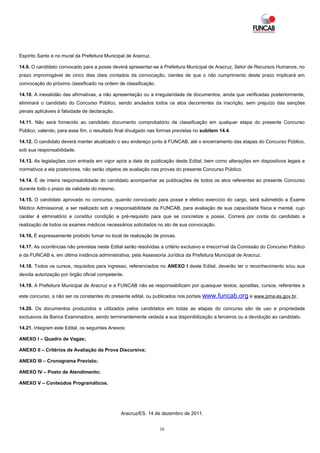 Espírito Santo e no mural da Prefeitura Municipal de Aracruz.

14.9. O candidato convocado para a posse deverá apresentar-se à Prefeitura Municipal de Aracruz, Setor de Recursos Humanos, no
prazo improrrogável de cinco dias úteis contados da convocação, cientes de que o não cumprimento deste prazo implicará em
convocação do próximo classificado na ordem de classificação.

14.10. A inexatidão das afirmativas, a não apresentação ou a irregularidade de documentos, ainda que verificadas posteriormente,
eliminará o candidato do Concurso Público, sendo anulados todos os atos decorrentes da inscrição, sem prejuízo das sanções
penais aplicáveis à falsidade de declaração.

14.11. Não será fornecido ao candidato documento comprobatório de classificação em qualquer etapa do presente Concurso
Público, valendo, para esse fim, o resultado final divulgado nas formas previstas no subitem 14.4.

14.12. O candidato deverá manter atualizado o seu endereço junto à FUNCAB, até o encerramento das etapas do Concurso Público,
sob sua responsabilidade.

14.13. As legislações com entrada em vigor após a data de publicação deste Edital, bem como alterações em dispositivos legais e
normativos a ela posteriores, não serão objetos de avaliação nas provas do presente Concurso Público.

14.14. É de inteira responsabilidade do candidato acompanhar as publicações de todos os atos referentes ao presente Concurso
durante todo o prazo de validade do mesmo.

14.15. O candidato aprovado no concurso, quando convocado para posse e efetivo exercício do cargo, será submetido a Exame
Médico Admissional, a ser realizado sob a responsabilidade da FUNCAB, para avaliação de sua capacidade física e mental, cujo
caráter é eliminatório e constitui condição e pré-requisito para que se concretize a posse. Correrá por conta do candidato a
realização de todos os exames médicos necessários solicitados no ato de sua convocação.

14.16. É expressamente proibido fumar no local de realização de provas.

14.17. As ocorrências não previstas neste Edital serão resolvidas a critério exclusivo e irrecorrível da Comissão do Concurso Público
e da FUNCAB e, em última instância administrativa, pela Assessoria Jurídica da Prefeitura Municipal de Aracruz.

14.18. Todos os cursos, requisitos para ingresso, referenciados no ANEXO I deste Edital, deverão ter o reconhecimento e/ou sua
devida autorização por órgão oficial competente.

14.19. A Prefeitura Municipal de Aracruz e a FUNCAB não se responsabilizam por quaisquer textos, apostilas, cursos, referentes a

este concurso, a não ser os constantes do presente edital, ou publicados nos portais www.funcab.org e www.pma.es.gov.br.

14.20. Os documentos produzidos e utilizados pelos candidatos em todas as etapas do concurso são de uso e propriedade
exclusivos da Banca Examinadora, sendo terminantemente vedada a sua disponibilização a terceiros ou a devolução ao candidato.

14.21. Integram este Edital, os seguintes Anexos:

ANEXO I – Quadro de Vagas;

ANEXO II – Critérios de Avaliação da Prova Discursiva;

ANEXO III – Cronograma Previsto;

ANEXO IV – Posto de Atendimento;

ANEXO V – Conteúdos Programáticos.




                                               Aracruz/ES, 14 de dezembro de 2011.


                                                                 16
 