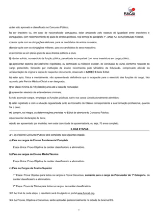 a) ter sido aprovado e classificado no Concurso Público;

b) ser brasileiro ou, em caso de nacionalidade portuguesa, estar amparado pelo estatuto de igualdade entre brasileiros e
portugueses, com reconhecimento de gozo de direitos políticos, nos termos do parágrafo 1°, artigo 12, da Constituição Federal;

c) estar quite com as obrigações eleitorais, para os candidatos de ambos os sexos;

d) estar quite com as obrigações militares, para os candidatos do sexo masculino;

e) encontrar-se em pleno gozo de seus direitos políticos e civis;

f) não ter sofrido, no exercício de função pública, penalidade incompatível com nova investidura em cargo público;

g) apresentar diploma (devidamente registrado), ou certificado ou histórico escolar, de conclusão de curso conforme requisito do
cargo pretendido, fornecido por instituição de ensino reconhecida pelo Ministério da Educação, comprovado através da
apresentação de original e cópia do respectivo documento, observado o ANEXO I deste Edital;

h) estar apto, física e mentalmente, não apresentando deficiência que o incapacite para o exercício das funções do cargo, fato
apurado pela Perícia Médica Oficial a ser designada;

i) ter idade mínima de 18 (dezoito) anos até a data de nomeação;

j) apresentar atestado de antecedentes criminais;

k) não acumular cargos, empregos ou funções públicas, salvo nos casos constitucionalmente admitidos;

l) estar registrado e com a situação regularizada junto ao Conselho de Classe correspondente a sua formação profissional, quando
for o caso;

m) cumprir, na íntegra, as determinações previstas no Edital de abertura do Concurso Público;

n) apresentar declaração de bens;

o) não ser aposentado por invalidez nem estar com idade de aposentadoria, ou seja, 70 anos completo.

                                                           3. DAS ETAPAS

3.1. O presente Concurso Público será composto das seguintes etapas:

a) Para os cargos de Ensino Fundamental Completo

   Etapa Única: Prova Objetiva de caráter classificatório e eliminatório.

b) Para os cargos de Ensino Médio/Técnico

   Etapa Única: Prova Objetiva de caráter classificatório e eliminatório.

c) Para os Cargos de Ensino Superior

   1ª Etapa: Prova Objetiva para todos os cargos e Prova Discursiva, somente para o cargo de Procurador de 1ª Categoria, de
   caráter classificatório e eliminatório.

   2ª Etapa: Prova de Títulos para todos os cargos, de caráter classificatório.

3.2. Ao final de cada etapa, o resultado será divulgado no portal www.funcab.org.

3.3. As Provas, Objetiva e Discursiva, serão aplicadas preferencialmente na cidade de Aracruz/ES.



                                                                    2
 