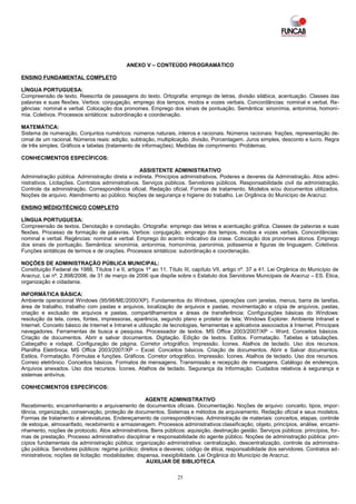 ANEXO V – CONTEÚDO PROGRAMÁTICO

ENSINO FUNDAMENTAL COMPLETO

LÍNGUA PORTUGUESA:
Compreensão de texto. Reescrita de passagens do texto. Ortografia: emprego de letras, divisão silábica, acentuação. Classes das
palavras e suas flexões. Verbos: conjugação, emprego dos tempos, modos e vozes verbais. Concordâncias: nominal e verbal. Re-
gências: nominal e verbal. Colocação dos pronomes. Emprego dos sinais de pontuação. Semântica: sinonímia, antonímia, homoní-
mia. Coletivos. Processos sintáticos: subordinação e coordenação.

MATEMÁTICA:
Sistema de numeração. Conjuntos numéricos: números naturais, inteiros e racionais. Números racionais: frações, representação de-
cimal de um racional. Números reais: adição, subtração, multiplicação, divisão, Porcentagem. Juros simples, desconto e lucro. Regra
de três simples. Gráficos e tabelas (tratamento de informações). Medidas de comprimento. Problemas.

CONHECIMENTOS ESPECÍFICOS:

                                                   ASSISTENTE ADMINISTRATIVO
Administração pública. Administração direta e indireta. Princípios administrativos. Poderes e deveres da Administração. Atos admi-
nistrativos. Licitações. Contratos administrativos. Serviços públicos. Servidores públicos. Responsabilidade civil da administração.
Controle da administração. Correspondência oficial. Redação oficial. Formas de tratamento. Modelos e/ou documentos utilizados.
Noções de arquivo. Atendimento ao público. Noções de segurança e higiene do trabalho. Lei Orgânica do Município de Aracruz.

ENSINO MÉDIO/TÉCNICO COMPLETO

LÍNGUA PORTUGUESA:
Compreensão de textos. Denotação e conotação. Ortografia: emprego das letras e acentuação gráfica. Classes de palavras e suas
flexões. Processo de formação de palavras. Verbos: conjugação, emprego dos tempos, modos e vozes verbais. Concordâncias:
nominal e verbal. Regências: nominal e verbal. Emprego do acento indicativo da crase. Colocação dos pronomes átonos. Emprego
dos sinais de pontuação. Semântica: sinonímia, antonímia, homonímia, paronímia, polissemia e figuras de linguagem. Coletivos.
Funções sintáticas de termos e de orações. Processos sintáticos: subordinação e coordenação.

NOÇÕES DE ADMINISTRAÇÃO PÚBLICA MUNICIPAL:
Constituição Federal de 1988, Títulos I e II, artigos 1º ao 11. Título III, capítulo VII, artigo nº. 37 a 41. Lei Orgânica do Município de
Aracruz. Lei nº. 2.898/2006, de 31 de março de 2006 que dispõe sobre o Estatuto dos Servidores Municipais de Aracruz – ES. Ética,
organização e cidadania.

INFORMÁTICA BÁSICA:
Ambiente operacional Windows (95/98/ME/2000/XP). Fundamentos do Windows, operações com janelas, menus, barra de tarefas,
área de trabalho, trabalho com pastas e arquivos, localização de arquivos e pastas, movimentação e cópia de arquivos, pastas,
criação e exclusão de arquivos e pastas, compartilhamentos e áreas de transferência; Configurações básicas do Windows:
resolução da tela, cores, fontes, impressoras, aparência, segundo plano e protetor de tela; Windows Explorer. Ambiente Intranet e
Internet. Conceito básico de Internet e Intranet e utilização de tecnologias, ferramentas e aplicativos associados à Internet. Principais
navegadores. Ferramentas de busca e pesquisa. Processador de textos. MS Office 2003/2007/XP – Word. Conceitos básicos.
Criação de documentos. Abrir e salvar documentos. Digitação. Edição de textos. Estilos. Formatação. Tabelas e tabulações.
Cabeçalho e rodapé. Configuração de página. Corretor ortográfico. Impressão. Ícones. Atalhos de teclado. Uso dos recursos.
Planilha Eletrônica. MS Office 2003/2007/XP – Excel. Conceitos básicos. Criação de documentos. Abrir e Salvar documentos.
Estilos. Formatação. Fórmulas e funções. Gráficos. Corretor ortográfico. Impressão. Ícones. Atalhos de teclado. Uso dos recursos.
Correio eletrônico. Conceitos básicos. Formatos de mensagens. Transmissão e recepção de mensagens. Catálogo de endereços.
Arquivos anexados. Uso dos recursos. Ícones. Atalhos de teclado. Segurança da Informação. Cuidados relativos à segurança e
sistemas antivírus.

CONHECIMENTOS ESPECÍFICOS:

                                                     AGENTE ADMINISTRATIVO
Recebimento, encaminhamento e arquivamento de documentos oficiais. Documentação. Noções de arquivo: conceito, tipos, impor-
tância, organização, conservação, proteção de documentos. Sistemas e métodos de arquivamento. Redação oficial e seus modelos.
Formas de tratamento e abreviaturas. Endereçamento de correspondências. Administração de materiais: conceitos, etapas, controle
de estoque, almoxarifado, recebimento e armazenagem. Processos administrativos:classificação, objeto, princípios, análise, encami-
nhamento, noções de protocolo. Atos administrativos. Bens públicos: aquisição, destinação gestão. Serviços públicos: princípios, for-
mas de prestação. Processo administrativo disciplinar e responsabilidade do agente público. Noções de administração pública: prin-
cípios fundamentais da administração pública; organização administrativa: centralização, descentralização, controle da administra-
ção pública. Servidores públicos: regime jurídico; direitos e deveres; código de ética; responsabilidade dos servidores. Contratos ad-
ministrativos; noções de licitação: modalidades; dispensa, inexigibilidade. Lei Orgânica do Município de Aracruz.
                                                      AUXILIAR DE BIBLIOTECA

                                                                   25
 