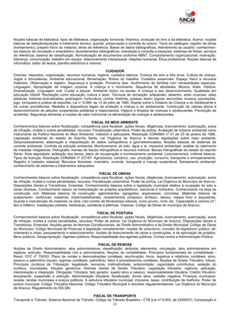 Noções básicas de biblioteca, tipos de biblioteca, organização funcional. Histórico: evolução do livro e da biblioteca. Acervo: noções
básicas de seleção/aquisição e tratamento técnico; guarda, preservação e controle do acervo. Tipos de catálogos; registro de obras
(tombamento); preparo físico do material; obras de referência. Bases de dados bibliográficas. Atendimento ao usuário: conhecimen-
tos básicos de circulação e empréstimo; levantamentos bibliográficos; orientação à consulta e pesquisa; sistemas de fichas; serviços
de referência; sistema de classificação. Normatização de documentos conforme ABNT. Comportamento organizacional: motivação,
liderança, comunicação, trabalho em equipe, relacionamento interpessoal, relações humanas. Ética profissional. Noções básicas de
informática: editor de textos, planilha eletrônica e internet.

                                                              CUIDADOR
Creches: requisitos, organização, recursos humanos, higiene, cuidados básicos. Criança de zero a três anos. Cultura da criança.
Jogos e brincadeiras. Ambiente educacional. Alimentação. Rotina do trabalho. Cuidados essenciais. Espaço físico e recursos
materiais. Observação e registro. Segurança e proteção. Primeiros dias. Acolhimento de famílias com necessidades especiais.
Linguagem. Apropriação da imagem corporal. A criança e o movimento. Sequência de atividades. Música. Artes. História.
Dramatização. Linguagem oral. Cuidar e educar. Ambiente lúdico na escola. A criança e seu desenvolvimento. Qualidade em
educação infantil. Recreação como educação, cultura e lazer. Técnicas de recreação: artesanato, desenho, artes musicais, artes
plásticas, histórias dramatizadas, jardinagem, horticultura, contos, histórias, poesias, teatro, jograis, excursões, museus, exposições,
jogo, brinquedo e prática de esportes. Lei n° 8.069, de 13 de julho de 1990. Dispõe sobre o Estatuto da Criança e do Adolescente e
dá outras providências. Medidas e dispositivos legais de proteção à criança e ao adolescente. Construção de valores éticos e
desenvolvimento de atitudes cooperativas solidárias e responsáveis. Higiene e limpeza de crianças e adolescentes. Prevenção de
acidentes. Segurança alimentar e noções de valor nutricional na alimentação de crianças e adolescentes.

                                                   FISCAL DE MEIO AMBIENTE
Conhecimentos básicos sobre fiscalização: competência para fiscalizar, ações fiscais, diligências, licenciamento, autorização, autos
de infração, multas e outras penalidades, recursos. Fiscalização urbanística. Poder de polícia. Avaliação de impacto ambiental como
instrumento da Política Nacional do Meio Ambiente: métodos e aplicações. Resolução CONAMA nº 01 de 23 de janeiro de 1986.
Legislação ambiental do estado do Espírito Santo. Lei Orgânica de Aracruz e demais legislações sobre meio ambiente.
Geoprocessamento: elaboração e interpretação de dados cartográficos e georreferenciados. Noções básicas de sistemas de
controle ambiental. Controle da poluição ambiental. Monitoramento do solo, água e ar. Impactos ambientais: análise do cabimento
de medidas mitigadoras. Hidrografia: manejo de bacias hidrográficas e recursos hídricos. Bacias hidrográficas do estado do espírito
Santo. Área degradada: avaliação dos danos, plano de recuperação e monitoramento ambiental. Licenciamentos: critérios básicos.
Tipos de licenças. Resolução CONAMA nº 237/97. Agrotóxicos: comércio, uso, produção, consumo, transporte e armazenamento.
Registro e cadastro estadual. Recursos florestais: inventário, controle, transporte e manejo sustentável. Saneamento ambiental:
conhecimento de sistemas e tratamentos adequados.

                                                               FISCAL DE OBRAS
Conhecimentos básicos sobre fiscalização: competência para fiscalizar, ações fiscais, diligências, licenciamento, autorização, autos
de infração, multas e outras penalidades, recursos. Fiscalização urbanística. Poder de polícia. Lei Orgânica do Município de Aracruz.
Disposições Gerais e Transitórias. Emendas. Conhecimentos básicos sobre a legislação municipal relativa à ocupação do solo e
obras diversas. Conhecimento básico na interpretação de projetos arquitetônico, estrutural e hidráulico. Conhecimento na área da
construção civil. Materiais básicos de construção: aglomerantes, agregados, argamassas, concretos. Materiais básicos de
acabamento: cerâmicas, madeiras, impermeabilizantes, revestimentos (chapisco, emboço, reboco, massa fina) e esquadrias.
Guarda e manutenção de materiais na obra. Uso correto de ferramentas básicas, como prumo, nível, etc. Capacidade e volume (m 3,
litro e mililitro). Instalações prediais: hidráulicas, sanitárias e elétricas. Vistorias. Código de Obras do município de Aracruz.

                                                     FISCAL DE POSTURA
Conhecimentos básicos sobre fiscalização: competência para fiscalizar, ações fiscais, diligências, licenciamento, autorização, autos
de infração, multas e outras penalidades, recursos. Poder de polícia. Lei Orgânica do Município de Aracruz. Disposições Gerais e
Transitórias. Emendas. Noções gerais de Normas Constitucionais, de Direito Administrativo e de Direito Municipal; Código de Obras
do Município; Código Municipal de Posturas e legislação complementar; noções de urbanismo; conceito de logradouro público; ali-
nhamento e cotas; parqueamento e estacionamento; noções de licenciamento de obras e construções, e de aprovação de projetos.
Bens públicos. Desapropriação. Agentes públicos. Responsabilidade dos agentes públicos. Crimes contra a Administração Pública.

                                                        FISCAL DE RENDAS
Noções de Direito Administrativo: atos administrativos; classificação; atributos; elementos; vinculação; atos administrativos em
espécie; extinção. Responsabilidade civil e administrativa. Noções de contabilidade. Princípios fundamentais de contabilidade -
Resol. CFC nº 750/93; Plano de contas e demonstrações contábeis; escrituração, livros, registros e relatórios contábeis; ativo,
passivo e patrimônio líquido; regimes contábeis; patrimônio, fatos e procedimentos contábeis. Noções de Direito Tributário: tributo.
Princípios Jurídicos da Tributação: legalidade, isonomia, irretroatividade, anterioridade, capacidade contributiva, vedação do
confisco, imunidades, tributais genéricos. Normas Gerais de Direito Tributário. Legislação tributária: vigência, aplicação,
interpretação e integração. Obrigação Tributária: fato gerador, sujeito ativo e passivo, responsabilidade tributária. Crédito tributário:
lançamento, suspensão e extinção. Administração tributária: fiscalização, dívida ativa, certidão negativa. Finanças municipais:
receita, rendas municipais e preços públicos. A estrutura tributária municipal: impostos, taxas, contribuição de melhoria. Poder de
polícia municipal. Código Tributário Nacional. Código Tributário Municipal e decretos regulamentadores. Lei Orgânica do Município
de Aracruz. Regulamento do ISS.QN.

                                                   FISCAL DE TRANSPORTE
Transporte e Trânsito. Sistema Nacional de Trânsito. Código de Trânsito Brasileiro - CTB (Lei nº 9.503, de 23/09/97): Composição e
                                                               26
 