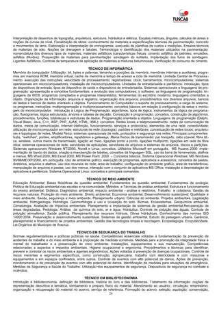 Interpretação de desenhos de topografia, arquitetura, estrutura, hidráulica e elétrica. Escalas métricas, ângulos, cálculos de áreas e
noções de curvas de nível. Fiscalização de obras: conhecimento de materiais e especificações técnicas de pavimentação, concreto
e movimentos de terra. Elaboração e interpretação de cronogramas, execução de planilhas de custos e medições. Ensaios técnicos
de materiais de solo. Noções de drenagem e taludes. Terminologia e identificação dos materiais utilizados na pavimentação:
nomenclatura dos diversos tipos de materiais; materiais asfálticos (características físicas: cimento asfáltico de petróleo, emulsões,
asfaltos diluídos). Prospecção de materiais para pavimentação: sondagem do subleito. Implantação dos furos de sondagem.
Ligantes Asfálticos. Controle de temperatura de aplicação de materiais e misturas betuminosas. Verificação do consumo de cimento.

                                                     TÉCNICO DE INFORMÁTICA
Memória do computador: Utilização; bit, bytes e palavras; tamanho e posições da memória; memórias internas e auxiliares; progra-
mas em memória ROM; memória virtual; cache de memória e tempo de acesso e ciclo de memória. Unidade Central de Processa -
mento: execução das instruções; velocidade de processamento; registradores; clock; barramentos; microcomputadores; sistemas
operacionais em microcomputadores; instalação de microcomputadores. Unidades de entrada/saída e periféricos: introdução, tipos
de dispositivos de entrada, tipos de dispositivo de saída e dispositivos de entrada/saída. Sistemas operacionais e linguagens de pro-
gramação: apresentação e conceitos fundamentais; a evolução dos computadores; o software; as linguagens de programação; lin-
guagens da WEB; programas compilados e programas interpretados; ferramentas do escritório moderno; linguagens orientadas a
objeto. Organização da Informação: arquivos e registros; organização dos arquivos; procedimentos nos diversos arquivos; bancos
de dados e bancos de dados orientado a objetos. Funcionamento do Computador: o suporte do processamento; a carga do sistema;
os programas; instruções; multiprogramação e multiprocessamento; conceitos básicos em relação à configuração de setup e monta-
gem do microcomputador. Introdução à Lógica de Programação: algorítimos, tipos de lógica, instrumentos da lógica de programa-
ção, fluxogramas, lógica estruturada, árvores e tabelas de decisão. Concepção e programação: conceitos, construção de algoritmos,
procedimentos, funções, bibliotecas e estruturas de dados. Programação orientada a objetos. Linguagens de programação (Delphi,
Visual Basic, Java, C++, ASP, PHP, AJAX, HTML, XML): conceitos. Redes locais e teleprocessamento: redes de comunicação de
dados, meios de comunicação, Internet (definição, funcionamento, serviços e protocolos); elementos de uma rede; conectividade;
utilização de microcomputador em rede; estruturas de rede (topologia); padrões e interfaces; conceituação de redes locais; arquitetu-
ras e topologias de redes. Modelo físico; sistemas operacionais de rede, protocolos e segurança nas redes. Principais componentes:
hubs, “switches”, pontes, amplificadores, repetidores e gateways. Meios físicos de transmissão: par trançado, cabo coaxial, fibra óti-
ca, wireless, outros meios de transmissão, ligação ao meio, ligações ponto a ponto, ligações multiponto, ligações em rede de fibra
ótica; sistemas operacionais de rede: servidores de aplicações, servidores de arquivos e sistemas de arquivos, discos e partições.
Sistemas operacionais Windows NT/2000, Novell e Linux: conceitos. Utilitários Microsoft em português. MS Access 2000: imple-
mentação de banco de dados, criação e manutenção de tabelas, conceitos da linguagem SQL, uso da barra de ferramentas, atalhos
e menus; MS Word 2000; MS Excel 2000; MS Power Point 2000 – Conceitos básicos. Sistema Operacional Windows: MS Windows
95/98/ME/XP/2000, em português. Uso de ambiente gráfico; execução de programas, aplicativos e acessórios; conceitos de pastas,
diretórios, arquivos e atalhos; uso dos recursos de rede; área de trabalho; configuração do ambiente gráfico; área de transferência;
manipulação de arquivos e pastas; uso dos menus; interação com o conjunto de aplicativos MS Office; instalação e desinstalação de
aplicativos e periféricos. Sistema Operacional Linux: conceitos e principais comandos.

                                                TÉCNICO DE MEIO AMBIENTE
Educação Ambiental: Bases filosóficas da questão ambiental; Fundamentos da questão ambiental; Fundamentos da ecologia;
Política de Educação ambiental nas escolas e na comunidade; Métodos e Técnicas de análise ambiental; Estrutura e funcionamento
do ensino ambiental; Didática; Diagnóstico ambiental; Impacto ambiental - análise e relatórios; Trabalho e cidadania; Gestão de
recursos naturais. Proteção do meio ambiente: Direito ambiental; Economia ambiental; Desenvolvimento sustentável; Qualidade e
meio ambiente. Saúde, segurança e meio ambiente. Planejamento urbano. Ciências do ambiente. Projetos ambientais. Legislação
ambiental. Hidrogeologia. Hidrologia. Geomorfologia e uso e ocupação do solo. Biomas. Ecossistemas. Geoquímica ambiental.
Climatologia. Avaliação de impactos ambientais. Planejamento e implantação de sistemas de gestão ambiental.Recuperação de
áreas degradadas. Pedologia. Análise de química do solo, ar e água. Hidráulica. Controle de poluição das águas. Controle de
poluição atmosférica. Saúde pública. Planejamento dos recursos hídricos. Obras hidráulicas. Conhecimento das normas ISO
14000:2004. Preservação e desenvolvimento sustentável. Sistemas de gestão ambiental; Estudo da paisagem urbana. Gerência,
planejamento e financiamento de projetos ambientais. Gestão das tecnologias limpas e reciclagem. Ecopedagogia. Ecopublicidade.
Lei Orgânica do Município de Aracruz.

                                            TÉCNICO EM SEGURANÇA DO TRABALHO
Normas regulamentadoras e políticas públicas na saúde. Competências essenciais voltadas à fundamentação da prevenção de
acidentes do trabalho e do meio ambiente e à proposição de medidas corretivas. Medidas para a promoção da integridade física e
mental do trabalhador e a preservação do meio ambiente. Instalações, equipamentos e sua manutenção. Competências
relacionadas a aspectos e impactos ambientais. Higiene ocupacional e ergonomia. Procedimentos e técnicas para identificar,
prevenir e controlar os riscos ambientais e agentes ergonômicos. Ações voltadas à prevenção de doenças ocupacionais. Controle de
riscos inerentes a segmentos específicos, como construção, agropecuária, trabalho com eletricidade e com máquinas e
equipamentos e em espaços confinados, entre outros. Controle de eventos com alto potencial de danos. Ações de prevenção,
monitoramento e de prevenção de eventos com alto potencial de danos. Identificação de medidas para situações de emergência.
Medidas de Segurança e Saúde do Trabalho. Utilização dos equipamentos de segurança. Dispositivos de segurança no combate a
incêndios.

                                               TÉCNICO EM BIBLIOTECONOMIA
Introdução à biblioteconomia. definição de biblioteca; história do livro e das bibliotecas. Tratamento da informação: noções de
representação descritiva e temática; tombamento e preparo físico do material. Atendimento ao usuário;: circulação; empréstimo;
organização e recuperação do material no acervo; serviço de referência. Formação do acervo: seleção; aquisição; conservação,
                                                                28
 