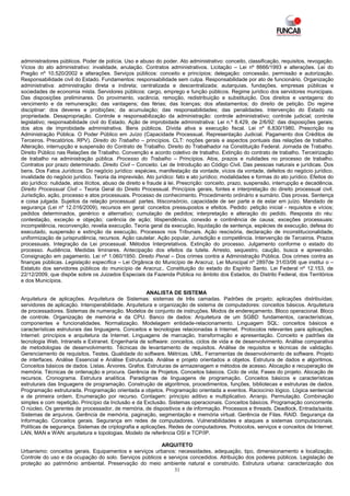 administradores públicos. Poder de polícia. Uso e abuso do poder. Ato administrativo: conceito, classificação, requisitos, revogação.
Vícios do ato administrativo: invalidade, anulação. Contratos administrativos. Licitação – Lei nº 8666/1993 e alterações. Lei do
Pregão nº 10.520/2002 e alterações. Serviços públicos: conceito e princípios; delegação: concessão, permissão e autorização.
Responsabilidade civil do Estado. Fundamentos: responsabilidade sem culpa. Responsabilidade por ato de funcionário. Organização
administrativa: administração direta e indireta; centralizada e descentralizada; autarquias, fundações, empresas públicas e
sociedades de economia mista. Servidores públicos: cargo, emprego e função públicos. Regime jurídico dos servidores municipais.
Das disposições preliminares. Do provimento, vacância, remoção, redistribuição e substituição. Dos direitos e vantagens: do
vencimento e da remuneração; das vantagens; das férias; das licenças; dos afastamentos; do direito de petição. Do regime
disciplinar: dos deveres e proibições; da acumulação; das responsabilidades; das penalidades. Intervenção do Estado na
propriedade. Desapropriação. Controle e responsabilização da administração: controle administrativo; controle judicial; controle
legislativo; responsabilidade civil do Estado. Ação de improbidade administrativa: Lei n.º 8.429, de 2/6/92: das disposições gerais;
dos atos de improbidade administrativa. Bens públicos. Dívida ativa e execução fiscal. Lei nº 6.830/1980. Prescrição na
Administração Pública. O Poder Público em Juízo (Capacidade Processual. Representação Judicial. Pagamento dos Créditos de
Terceiros. Precatórios. RPV). Direito do Trabalho – princípios. CLT: noções gerais e aspectos pontuais das relações de trabalho.
Alteração, interrupção e suspensão do Contrato de Trabalho. Direito do Trabalhador na Constituição Federal. Jornada de Trabalho.
Direito Público nas Relações de Trabalho. Convenção e acordo coletivo de trabalho. Extinção do contrato de trabalho. Terceirização
de trabalho na administração pública. Processo do Trabalho – Princípios. Atos, prazos e nulidades no processo de trabalho.
Contratos por prazo determinado. Direito Civil – Conceito. Lei de Introdução ao Código Civil. Das pessoas naturais e jurídicas. Dos
bens. Dos Fatos Jurídicos. Do negócio jurídico: espécies, manifestação da vontade, vícios da vontade, defeitos do negócio jurídico,
invalidade do negócio jurídico. Teoria da imprevisão. Ato jurídico: fato e ato jurídico; modalidades e formas do ato jurídico. Efeitos do
ato jurídico: nulidade, atos ilícitos, abuso de direito e fraude à lei. Prescrição: conceito, prazo, suspensão, interrupção e decadência.
Direito Processual Civil – Teoria Geral do Direito Processual. Princípios gerais, fontes e interpretação do direito processual civil.
Jurisdição, ação, processo e atos processuais. Processo de conhecimento. Procedimento ordinário e sumário. Das provas. Sentença
e coisa julgada. Sujeitos da relação processual: partes, litisconsórcio, capacidade de ser parte e de estar em juízo. Mandado de
segurança (Lei nº 12.016/2009), recursos em geral: conceitos pressupostos e efeitos. Pedido: petição inicial - requisitos e vícios;
pedidos determinados, genérico e alternativo; cumulação de pedidos; interpretação e alteração do pedido. Resposta do réu:
contestação, exceção e objeção; carência de ação; litispendência, conexão e continência de causa; exceções processuais:
incompetência, reconvenção; revelia execução. Teoria geral da execução, liquidação de sentença, espécies de execução, defesa do
executado, suspensão e extinção da execução. Processos nos Tribunais. Ação rescisória, declaração de inconstitucionalidade,
uniformização de jurisprudência, recursos. Ação cautelar. Ação popular, Jurisdição e competência. Intervenção de Terceiros. Prazos
processuais. Integração da Lei processual. Métodos Interpretativos. Extinção do processo. Julgamento conforme o estado do
processo. Audiência. Medidas liminares. Antecipação dos efeitos da tutela. Arresto, sequestro, caução, busca e apreensão.
Consignação em pagamento. Lei nº 1.060/1950. Direito Penal – Dos crimes contra a Administração Pública. Dos crimes contra as
finanças públicas. Legislação específica – Lei Orgânica do Município de Aracruz. Lei Municipal nº 2897de 31/03/06 que institui o –
Estatuto dos servidores públicos do município de Aracruz.. Constituição do estado do Espírito Santo. Lei Federal nº 12.153, de
22/12/2009, que dispõe sobre os Juizados Especiais da Fazenda Pública no âmbito dos Estados, do Distrito Federal, dos Territórios
e dos Municípios.

                                                      ANALISTA DE SISTEMA
Arquitetura de aplicações. Arquitetura de Sistemas: sistemas de três camadas. Padrões de projeto; aplicações distribuídas;
servidores de aplicação. Interoperabilidade. Arquitetura e organização de sistema de computadores: conceitos básicos. Arquitetura
de processadores. Sistemas de numeração. Modelos de conjunto de instruções. Modos de endereçamento. Bloco operacional. Bloco
de controle. Organização de memória e da CPU. Banco de dados: Arquitetura de um SGBD: fundamentos, características,
componentes e funcionalidades. Normalização. Modelagem entidade-relacionamento. Linguagem SQL: conceitos básicos e
características estruturais das linguagens. Conceitos e tecnologias relacionadas à Internet. Protocolos relevantes para aplicações.
Internet: princípios e arquitetura da Internet. Linguagens de marcação, transformação e apresentação. Conceito e padrões da
tecnologia Web, Intranets e Extranet. Engenharia de software: conceitos, ciclos de vida e de desenvolvimento. Análise comparativa
de metodologias de desenvolvimento. Técnicas de levantamento de requisitos. Análise de requisitos e técnicas de validação.
Gerenciamento de requisitos. Testes. Qualidade do software. Métricas. UML. Ferramentas de desenvolvimento de software. Projeto
de interfaces. Análise Essencial e Análise Estruturada. Análise e projeto orientados a objetos. Estrutura de dados e algoritmos.
Conceitos básicos de dados. Listas. Árvores. Grafos. Estruturas de armazenagem e métodos de acesso. Alocação e recuperação de
memória. Técnicas de ordenação e procura. Gerência de Projetos. Conceitos básicos. Ciclo de vida; Fases do projeto. Alocação de
recursos. Cronograma. Estrutura analítica. Paradigmas de linguagens de programação. Conceitos básicos e características
estruturais das linguagens de programação. Construção de algoritmos, procedimentos, funções, bibliotecas e estruturas de dados.
Programação estruturada. Programação orientada a objetos. Programação orientada a eventos. Raciocínio lógico. Lógica sentencial
e de primeira ordem. Enumeração por recurso. Contagem: princípio aditivo e multiplicativo. Arranjo. Permutação. Combinação
simples e com repetição. Princípio da Inclusão e da Exclusão. Sistemas operacionais. Conceitos básicos. Programação concorrente.
O núcleo. Os gerentes de processador, de memória, de dispositivos e de informação. Processos e threads. Deadlock. Entrada/saída.
Sistemas de arquivos. Gerência de memória, paginação, segmentação e memória virtual. Gerência de Filas. RAID. Segurança da
Informação. Conceitos gerais. Segurança em redes de computadores. Vulnerabilidades e ataques a sistemas computacionais.
Políticas de segurança. Sistemas de criptografia e aplicações. Redes de computadores. Protocolos, serviços e conceitos de Internet.
LAN, MAN e WAN: arquitetura e topologias. Modelo de referência OSI e TCP/IP.

                                                        ARQUITETO
Urbanismo: conceitos gerais. Equipamentos e serviços urbanos: necessidades, adequação, tipo, dimensionamento e localização.
Controle do uso e da ocupação do solo. Serviços públicos e serviços concedidos. Atribuição dos poderes públicos. Legislação de
proteção ao patrimônio ambiental. Preservação do meio ambiente natural e construído. Estrutura urbana: caracterização dos
                                                             31
 