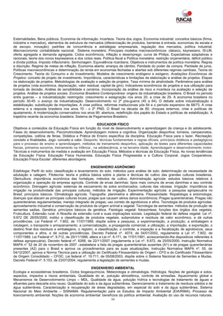 Externalidades. Bens públicos. Economia da informação. Incerteza. Teoria dos Jogos. Economia industrial: conceitos básicos (firma,
indústria e mercados), elementos de estrutura de mercados (diferenciação de produtos, barreiras à entrada, economias de escala e
de escopo, inovação); padrões de concorrência e estratégias empresariais, regulação dos mercados, política industrial.
Macroeconomia: contabilidade nacional. Sistema monetário. Principais modelos macroeconômicos: clássico, keynesiano, IS-LM,
oferta agregada e demanda agregada. Ciclos econômicos, inflação e desemprego: curva de Philips. Expectativas adaptativas e
racionais, teoria dos novos keynesianos e dos ciclos reais. Política fiscal e Política monetária: restrição orçamentária, déficit público
e dívida pública. Imposto inflacionário. Senhoriagem. Equivalência ricardiana. Objetivos e instrumentos de política monetária. Regras
e discrição. Regime de metas de inflação. Economia aberta: arranjos de câmbio. Paridade do poder de compra. Paridade de juros.
Políticas macroeconômicas e determinação da renda em economias fechadas e abertas sob diferentes regimes cambiais. Teoria do
Crescimento. Teoria do Consumo e do Investimento. Modelos de crescimento endógeno e exógeno. Avaliações Econômicas de
Projetos: conceito de projeto de investimento. Importância, características e limitações da elaboração e análise de projetos. Etapas
na elaboração de projetos. Metodologias de avaliação e seleção de projetos. Taxa mínima de atratividade. Parâmetros para análise
de projetos (vida econômica, depreciação, valor residual, capital de giro). Indicadores econômicos de projetos e sua utilização para
tomada de decisão. Análise de sensibilidade e cenários. Incorporação da análise de risco e incerteza na avaliação e seleção de
projetos. Análise de projetos sociais. Economia Brasileira Contemporânea: origens da industrialização brasileira. O Brasil no período
entre guerras – a industrialização restringida: crescimento e estagnação nos anos 20; a crise de 29. A economia brasileira no
período 30-45: o avanço da industrialização. Desenvolvimento no 2º pós-guerra (45 a 64). O debate sobre industrialização e
estabilização; substituição de importações. A crise política, reformas institucionais pós 64 e o período expansivo de 68/73. A crise
externa e a resposta brasileira nos anos 70 - o 2º PND. O Brasil na década de 80: choques externos, crise e políticas de
ajustamento. A modernização conservadora nos anos 90: abertura, redefinição dos papéis do Estado e políticas de estabilização. A
trajetória recente da economia brasileira. Sistema de Pagamentos Brasileiro.

                                                         EDUCADOR FÍSICO
Objetivos e conteúdos da Educação Física em função do nível de desenvolvimento e aprendizagem da criança e do adolescente.
Fases do desenvolvimento. Psicomotricidade. Aprendizagem motora e cognitiva. Organização desportiva: torneios, campeonatos,
competições, colônia de férias. Didática e Prática de Ensino específica da disciplina. Educação Física para o lazer. Recreação:
conceito e finalidades. Jogo: conceito e valor. Desporto: técnicas fundamentais e regras oficiais, princípios didáticos e pedagógicos
para o processo de ensino e aprendizagem, métodos de treinamento desportivo, aplicação de testes para diferentes capacidades
físicas, primeiros socorros, treinamento na infância , na adolescência, e na terceira idade. Aprendizagem e desenvolvimento motor.
Técnicas e instrumentos de medida e avaliação em Educação Física. Métodos e técnicas da Educação Física. As novas tendências
da Educação Física: Educação Física Humanista, Educação Física Progressista e a Cultura Corporal. Jogos Cooperativos.
Educação Física Escolar: diferentes abordagens

                                                     ENGENHEIRO AGRÔNOMO
Edafologia: Perfil do solo; classificação e levantamento do solo; métodos para análise de solo; determinação da necessidade de
adubação e calagem. Fitotecnia: teoria e prática básica sobre a planta e técnicas de cultivo das grandes culturas brasileiras.
Olericultura: importância econômica das hortaliças; métodos de cultivo. Administração agrícola: estudos básicos relativos à
organização e operação da empresa agrícola. Controle de ervas daninhas: tipos mais comuns de ervas daninhas e seu controle
econômico. Drenagem agrícola: sistemas de escoamento de solos encharcados; culturas das várzeas. Irrigação: importância da
irrigação na produtividade das principais culturas; métodos de irrigação. Experimentação agrícola: a pesquisa agropecuária no
Brasil; princípios básicos. Climatologia agrícola. Topografia: planimetria e altimetria. Fitossanidade: fitopatologia e entomologia;
doenças que atacam as principais culturas locais; pragas que causam sérios danos econômicos; Pragas quarentenárias; Pragas não
quarentenárias regulamentadas; manejo integrado de pragas; uso correto de agrotóxicos e afins. Tecnologia de produtos agrícolas:
aproveitamento industrial e conservação de produtos de origem animal e vegetal. Tecnologia de sementes: métodos de produção de
sementes sadias. Genética: princípios básicos de genética. Fisiologia vegetal: fotossíntese; funções dos órgãos dos vegetais.
Fruticultura. Extensão rural: A filosofia da extensão rural e suas implicações sociais. Legislação federal de defesa vegetal: Lei nº.
9.972 DE 26/05/2000, institui a classificação de produtos vegetais, subprodutos e resíduos de valor econômico, e dá outras
providências. Lei Federal nº. 7.802, de 11/07/1989, dispõe sobre a pesquisa, a experimentação, a produção, a embalagem e
rotulagem, o transporte o armazenamento, a comercialização, a propaganda comercial, a utilização, a importação, a exportação, o
destino final dos resíduos e embalagens, o registro, a classificação, o controle, a inspeção e a fiscalização de agrotóxicos, seus
componentes e afins, e dá outras providências. Decreto Federal nº. 4074, de 04/01/2002, regulamenta a Lei nº. 7.802, de
11/07/1989. Lei Federal nº. 9.712, de 20/11/1998, altera a Lei nº. 8.171, de 17/01/1991, acrescentando-lhe dispositivos referentes à
defesa agropecuária). Decreto federal nº. 6268, de 22/11/2007 (regulamenta a Lei nº. 9.972, de 25/05/2000. Instrução Normativa
MAPA n° 52 de 20 de novembro de 2007 –estabelece a lista de pragas quarentenárias ausentes (A1) e de pragas quarentenárias
presentes (A2) para o Brasil e aprova os procedimentos para as suas atualizações. Instrução Normativa MAPA nº. 55, de
04/12/2007, aprova a Norma Técnica para a utilização do Certificado Fitossanitário de Origem - CFO e do Certificado Fitossanitário
de Origem Consolidado – CFOC. Lei federal nº. 10.711, de 05/08/2003, dispõe sobre o Sistema Nacional de Sementes e Mudas.
Decreto Federal nº. 5.153, de 23/07/2004, regulamenta a legislação de sementes e mudas.

                                                  ENGENHEIRO AMBIENTAL
Ecologia e ecossistemas brasileiros. Ciclos biogeoquímicos. Meteorologia e climatologia. Hidrologia. Noções de geologia e solos.
aspectos, impactos e riscos ambientais. Qualidade do ar, poluição atmosférica, controle de emissões. Aquecimento global e
Mecanismos de Desenvolvimento Limpo – MDL. Qualidade da água, poluição hídrica e tecnologias de tratamento de águas e
efluentes para descarte e/ou reuso. Qualidade do solo e da água subterrânea. Gerenciamento e tratamento de resíduos sólidos e de
água subterrânea. Caracterização e recuperação de áreas degradadas, em especial do solo e da água subterrânea. Sistema
Nacional do Meio Ambiente – SISNAMA. Regulamentação para os Estudos de Impacto Ambiental (EIA/RIMA). Processo de
licenciamento ambiental. Noções de economia ambiental: benefícios da política ambiental. Avaliação do uso de recursos naturais.
                                                               34
 