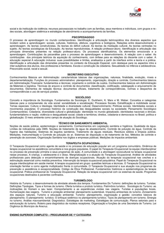 social e da instituição da violência; recursos psicossociais no trabalho com as famílias, seus membros e indivíduos, com grupos e re-
des sociais, abordagem sistêmica e estratégias de atendimento e acompanhamento às famílias.

                                                         PSICOPEDAGOGO
O processo de aprendizagem no mundo contemporâneo. Identificação e articulação teóricoprática dos diversos aspectos que
incidem sobre a aprendizagem: sociais, culturais, históricos, afetivos, cognitivos e biológicos. Relações entre desenvolvimento e
aprendizagem. As teorias construtivistas. As teorias do déficit cultural. As teorias da mediação cultural. As teorias centradas no
sujeito. As teorias sociológicas da Educação. As teorias reprodutivistas. A relação professor-aluno. Identificação e articulação das
principais dimensões presentes na relação professor-aluno. Os processos identificatórios. Os elementos emocionais e a
aprendizagem. Contribuições da psicanálise para o processo de aprendizagem e desenvolvimento. A relação com o saber. As
contribuições dos principais teóricos da aquisição do conhecimento, com ênfase para as relações do discente com o saber. A
educação especial A educação inclusiva: suas possibilidades e limites, analisados a partir da interface entre a teoria e a prática.
Identificação e articulação das dimensões presentes no contexto da Educação Especial, com destaque para os aspectos intra e
inter-subjetivos dos alunos, dos professores e familiares. Escola e construção da cidadania. Sexualidade na infância e adolescência.
Preconceito social, racial e sexual.

                                                    SECRETÁRIO EXECUTIVO
Conhecimentos Básicos em Administração: características básicas das organizações, natureza, finalidade, evolução, níveis e
departamentalização. Funções do processo administrativo: planejamento, organização, direção e controle. Conhecimentos básicos
em Administração Financeira: fundamentos e técnicas; orçamento e controle de custos. Conhecimentos básicos em Administração
de Materiais e logística. Técnicas de arquivo e controle de documentos: classificação, codificação, catalogação e arquivamento de
documentos. Elementos de redação técnica: documentos oficiais, tratamento de correspondências, normas e despachos de
correspondências e uso de serviços postais.

                                                         SOCIÓLOGO
Conceito e importância da Sociologia. Fundamentos da Sociologia: E. Durkheim; K. Marx e M. Weber. Conceitos e categorias
básicas para a compreensão da vida social: sociabilidade e socialização; Processos Sociais. Estratificação e mobilidade social.
Temas especiais: Cultura e Ideologia; Identidade e diversidade cultural; Desenvolvimento; Políticas sociais; Identidades sociais e
movimentos populares; O processo histórico da construção das desigualdades sociais na sociedade; Pensamento Sociológico
Contemporâneo. Cidadania, diversidade cultural e globalização: identidade no mundo globalizado; identidades nacionais e étnicas;
fundamentalismo e nação; violência e desigualdade social; cidade e territórios; direitos, cidadania e democracia no Brasil; política e
globalização. O meio ambiente como campo de atuação do Sociólogo.

                                         TÉCNICO EM SANEAMENTO AMBIENTAL
Noções de saúde pública, epidemiologia e saneamento. Conhecimentos em Legislação sanitária e higiênica. Qualidade da água.
Limites de indicadores pela OMS. Noções de tratamento de água de abastecimento. Controle de poluição da água. Controle da
higiene das habitações. Sistemas de esgotos sanitários. Tratamento de águas residuais. Resíduos sólidos e limpeza pública.
Medições, Instrumentação e Controle de poluição do ar. Sistemas de disposição e de tratamento de lixo. Métodos de controle e
prevenção de zoonoses. Organização Sanitária nos órgãos e empresas públicas. Medições de impactos ambientais

                                                   TERAPEUTA OCUPACIONAL
O Terapeuta Ocupacional como agente de saúde e no processo de educação popular em um programa comunitário. Dinâmica de
terapia ocupacional na assistência comunitária e nos grupos populares. O papel do Terapeuta Ocupacional na equipe interdisciplinar
no processo de prevenção primária e seus programas de ação. A comunidade e a abordagem sociocultural na terapia ocupacional
nesse processo. A criança, o adolescente e o idoso. Marginalização e a atuação do Terapeuta Ocupacional. Análise de atividades
profissionais para detecção e encaminhamento de doenças ocupacionais. Atuação do terapeuta ocupacional nas creches e a
estimulação essencial como medida preventiva. Intervenção da terapia ocupacional psiquiátrica. Papel do Terapeuta Ocupacional na
equipe interdisciplinar em saúde mental. A terapia ocupacional em grupo: questões teóricas e técnicas. O Terapeuta Ocupacional na
orientação familiar e como agente multiplicador frente à comunidade. O Terapeuta Ocupacional e sua atuação nos programas de
prevenção e assistência à excepcionalidade. Código de Ética Profissional. Fundamentos históricos e epistemológicos da terapia
ocupacional. Prática profissional do Terapeuta Ocupacional. Relação da terapia ocupacional com os sistemas de saúde. Programas
ocupacionais destinados à pacientes confinados.

                                                          TURISMÓLOGO
História do Turismo: o desenvolvimento da atividade através dos tempos. Fundamentos Do Turismo: definições de turismo. Turistas:
Definições Tipologias. Tipos e formas de turismo. Oferta turística e produto turístico. Patrimônio turístico. Sociologia do Turismo: as
motivações do Homem e seu lazer. Comportamento e as experiências vividas nas viagens. Turistas e populações locais.
Humanização das viagens. Turismo e proteção ambiental: planejamento sustentável. Impactos ambientais do turismo. Zoneamento
dos espaços naturais. Turismo e educação ambiental. Turismo: planejamento, organização e gestão: conceitos básicos de
planejamento. O planejamento turístico. O enfoque sistêmico no planejamento turístico. Tipos de planejamento em turismo. Sinergia
no turismo. Análise macroambiental. Diagnóstico. Estratégias de marketing. Estratégias de comunicação. Planos setoriais para e
estruturação do turismo. Roteiro para diagnóstico de núcleos receptores. Organização e funções de uma Secretaria de Turismo. Lei
Orgânica do Município de Aracruz.


ENSINO SUPERIOR COMPLETO – PROCURADOR DE 1ª CATEGORIA

                                                                  39
 