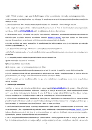 4.8.5. A FUNCAB consultará o órgão gestor do CadÚnico para verificar a veracidade das informações prestadas pelo candidato.

4.8.6. O candidato somente poderá fazer uma solicitação de isenção e uma vez tendo feito a solicitação não será aceito pedido de
alteração do cargo.

4.8.7. Caso o candidato efetue mais de uma solicitação de isenção, será considerada a última solicitação efetuada.

4.8.8. A relação das isenções deferidas e indeferidas será afixada nos murais do Posto de Atendimento, bem como disponibilizada

no endereço eletrônico www.funcab.org, até 5 (cinco) dias antes do término das inscrições.

4.8.9. O candidato disporá, unicamente, de 1(um) dia para contestar o indeferimento, exclusivamente mediante preenchimento de

formulário digital, que estará disponível no endereço eletrônico        www.funcab.org.       Após esse período, não serão aceitos
recursos. O recurso deverá ser enviado até às 23h59min, considerando-se o horário de Brasília.

4.8.10. Os candidatos que tiverem seus pedidos de isenção indeferidos terão que efetuar todos os procedimentos para inscrição
descritos nos subitens 4.9 ou 4.10.

4.8.11. Os candidatos com isenção deferida terão sua inscrição automaticamente efetivada.

4.8.12. As informações prestadas no formulário serão de inteira responsabilidade do candidato, respondendo este, por qualquer erro
ou falsidade.

4.8.13. Não será concedida isenção de pagamento de inscrição ao candidato que:

a) omitir informações e/ou torná-las inverídicas;

b) fraudar e/ou falsificar documentação;

c) não observar o prazo e os horários estabelecidos neste Edital.

4.8.14. Não será aceita solicitação de isenção de pagamento de valor de inscrição via postal, fax, correio eletrônico ou similar.

4.8.15. O interessado que não tiver seu pedido de isenção deferido e que não efetuar o pagamento do valor da inscrição dentro do
prazo estabelecido para inscrição estará automaticamente excluído do Concurso Público.

4.8.16. O candidato que tiver isenção concedida, mas que tenha realizado outra inscrição paga para o mesmo cargo, terá sua
isenção cancelada.

4.9. Da inscrição pela Internet

4.9.1. Para se inscrever pela internet, o candidato deverá acessar o portal   www.funcab.org, onde constam o Edital, a Ficha de
Inscrição via Internet e os procedimentos necessários à efetivação da inscrição. A inscrição pela Internet estará disponível durante
as 24 horas do dia, ininterruptamente, desde às 10 horas do 1º dia de inscrição até às 23h59min do último dia de inscrição,
conforme estabelecido no Cronograma Previsto – ANEXO III, considerando-se o horário oficial de Brasília.

4.9.2. O candidato deverá ler e seguir atentamente as orientações para preenchimento da Ficha de Inscrição via Internet e demais
procedimentos tomando todo o cuidado com a confirmação dos dados preenchidos antes de enviar a inscrição, evitando-se que o
botão de rolagem do mouse seja acionado indevidamente e altere os respectivos dados.

4.9.3. Ao efetuar a inscrição via Internet, o candidato deverá imprimir o boleto e efetuar o pagamento do valor da inscrição até a data

do seu vencimento. Caso o pagamento não seja efetuado, deverá ser emitida a 2ª via do boleto no portal      www.funcab.org, que
terá nova data de vencimento. A data limite de vencimento do boleto será o primeiro dia útil após o encerramento das inscrições.
Após essa data, qualquer pagamento efetuado será desconsiderado.

4.9.4. As inscrições somente serão confirmadas após o banco ratificar o efetivo pagamento do valor da inscrição, que deverá ser
feito dentro do prazo estabelecido, em qualquer agência bancária, obrigatoriamente por meio do boleto específico, impresso pelo

                                                                    4
 