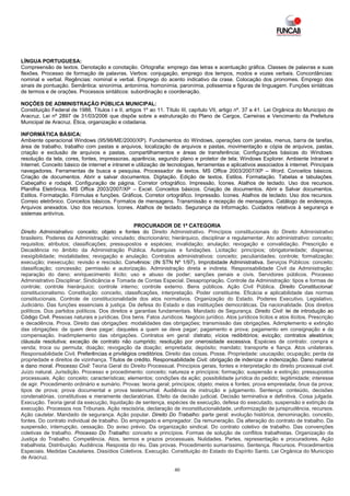 LÍNGUA PORTUGUESA:
Compreensão de textos. Denotação e conotação. Ortografia: emprego das letras e acentuação gráfica. Classes de palavras e suas
flexões. Processo de formação de palavras. Verbos: conjugação, emprego dos tempos, modos e vozes verbais. Concordâncias:
nominal e verbal. Regências: nominal e verbal. Emprego do acento indicativo da crase. Colocação dos pronomes. Emprego dos
sinais de pontuação. Semântica: sinonímia, antonímia, homonímia, paronímia, polissemia e figuras de linguagem. Funções sintáticas
de termos e de orações. Processos sintáticos: subordinação e coordenação.

NOÇÕES DE ADMINISTRAÇÃO PÚBLICA MUNICIPAL:
Constituição Federal de 1988, Títulos I e II, artigos 1º ao 11. Título III, capítulo VII, artigo nº. 37 a 41. Lei Orgânica do Município de
Aracruz. Lei nº 2897 de 31/03/2006 que dispõe sobre a estruturação do Plano de Cargos, Carreiras e Vencimento da Prefeitura
Municipal de Aracruz. Ética, organização e cidadania.

INFORMÁTICA BÁSICA:
Ambiente operacional Windows (95/98/ME/2000/XP). Fundamentos do Windows, operações com janelas, menus, barra de tarefas,
área de trabalho, trabalho com pastas e arquivos, localização de arquivos e pastas, movimentação e cópia de arquivos, pastas,
criação e exclusão de arquivos e pastas, compartilhamentos e áreas de transferência; Configurações básicas do Windows:
resolução da tela, cores, fontes, impressoras, aparência, segundo plano e protetor de tela; Windows Explorer. Ambiente Intranet e
Internet. Conceito básico de internet e intranet e utilização de tecnologias, ferramentas e aplicativos associados à internet. Principais
navegadores. Ferramentas de busca e pesquisa. Processador de textos. MS Office 2003/2007/XP – Word. Conceitos básicos.
Criação de documentos. Abrir e salvar documentos. Digitação. Edição de textos. Estilos. Formatação. Tabelas e tabulações.
Cabeçalho e rodapé. Configuração de página. Corretor ortográfico. Impressão. Ícones. Atalhos de teclado. Uso dos recursos.
Planilha Eletrônica. MS Office 2003/2007/XP – Excel. Conceitos básicos. Criação de documentos. Abrir e Salvar documentos.
Estilos. Formatação. Fórmulas e funções. Gráficos. Corretor ortográfico. Impressão. Ícones. Atalhos de teclado. Uso dos recursos.
Correio eletrônico. Conceitos básicos. Formatos de mensagens. Transmissão e recepção de mensagens. Catálogo de endereços.
Arquivos anexados. Uso dos recursos. Ícones. Atalhos de teclado. Segurança da Informação. Cuidados relativos à segurança e
sistemas antivírus.

                                                  PROCURADOR DE 1ª CATEGORIA
Direito Administrativo: conceito; objeto e fontes do Direito Administrativo. Princípios constitucionais do Direito Administrativo
brasileiro. Poderes da Administração: vinculado; discricionário; hierárquico, disciplinar e regulamentar. Ato administrativo: conceito;
requisitos; atributos; classificações; pressupostos e espécies; invalidação; anulação; revogação e convalidação. Prescrição e
Decadência no âmbito da Administração Pública. Autarquias e fundações. Licitação: princípios; obrigatoriedade; dispensa;
inexigibilidade; modalidades; revogação e anulação. Contratos administrativos: conceito; peculiaridades; controle; formalização;
execução; inexecução; revisão e rescisão. Convênios: (IN STN Nº 1/97). Improbidade Administrativa. Serviços Públicos: conceito;
classificação; concessão; permissão e autorização. Administração direta e indireta. Responsabilidade Civil da Administração:
reparação do dano; enriquecimento ilícito; uso e abuso de poder; sanções penais e civis. Servidores públicos. Processo
Administrativo Disciplinar; Sindicância e Tomada de Contas Especial. Desapropriação. Controle da Administração: tipos e formas de
controle; controle hierárquico; controle interno; controle externo. Bens públicos. Ação Civil Pública. Direito Constitucional:
constitucionalismo. Constituição: conceito, classificações, interpretação. Poder constituinte. Eficácia e aplicabilidade das normas
constitucionais. Controle de constitucionalidade dos atos normativos. Organização do Estado. Poderes Executivo, Legislativo,
Judiciário. Das funções essenciais à justiça. Da defesa do Estado e das instituições democráticas. Da nacionalidade. Dos direitos
políticos. Dos partidos políticos. Dos direitos e garantias fundamentais. Mandado de Segurança. Direito Civil: lei de introdução ao
Código Civil. Pessoas naturais e jurídicas. Dos bens. Fatos Jurídicos. Negócio jurídico. Atos jurídicos lícitos e atos ilícitos. Prescrição
e decadência. Prova. Direito das obrigações: modalidades das obrigações; transmissão das obrigações. Adimplemento e extinção
das obrigações: de quem deve pagar; daqueles a quem se deve pagar; pagamento e prova; pagamento em consignação e da
compensação. Inadimplemento das obrigações. Contratos em geral: distrato; vícios redibitórios; evicção; contratos aleatórios;
cláusula resolutiva; exceção de contrato não cumprido; resolução por onerosidade excessiva. Espécies de contrato: compra e
venda; troca ou permuta; doação; revogação da doação; empreitada; depósito; mandato; transporte e fiança. Atos unilaterais.
Responsabilidade Civil. Preferências e privilégios creditórios. Direito das coisas. Posse. Propriedade: usucapião; ocupação; perda da
propriedade e direitos de vizinhança. Títulos de crédito. Responsabilidade Civil: obrigação de indenizar e indenização. Dano material
e dano moral. Processo Civil: Teoria Geral do Direito Processual. Princípios gerais, fontes e interpretação do direito processual civil.
Juízo natural. Jurisdição. Processo e procedimento: conceito; natureza e princípios; formação; suspensão e extinção; pressupostos
processuais. Ação: conceito; características; elementos; condições da ação; possibilidade jurídica do pedido; legitimidade; interesse
de agir. Procedimento ordinário e sumário. Provas: teoria geral; princípios; objeto; meios e fontes; prova emprestada; ônus da prova;
tipos de prova; prova documental e prova testemunhal. Audiência de instrução e julgamento. Sentença: conteúdo, decisões
condenatórias, constitutivas e meramente declaratórias. Efeito da decisão judicial. Decisão terminativa e definitiva. Coisa julgada.
Execução. Teoria geral da execução, liquidação de sentença, espécies de execução, defesa do executado, suspensão e extinção da
execução. Processos nos Tribunais. Ação rescisória, declaração de inconstitucionalidade, uniformização de jurisprudência, recursos.
Ação cautelar. Mandado de segurança. Ação popular. Direito Do Trabalho: parte geral: evolução histórica, denominação, conceito,
fontes. Do contrato individual de trabalho. Do empregado e empregador. Da remuneração. Da alteração do contrato de trabalho. Da
suspensão, interrupção, cessação. Do aviso prévio. Da organização sindical. Do contrato coletivo de trabalho. Das convenções
coletivas de trabalho. Processo Do Trabalho: conceito e princípios. Formas de solução de conflitos trabalhistas. Organização da
Justiça do Trabalho. Competência. Atos, termos e prazos processuais. Nulidades. Partes, representação e procuradores. Ação
trabalhista. Distribuição. Audiência. Resposta do réu. Das provas. Procedimento sumaríssimo. Sentença. Recursos. Procedimentos
Especiais. Medidas Cautelares. Dissídios Coletivos. Execução. Constituição do Estado do Espírito Santo. Lei Orgânica do Município
de Aracruz.

                                                                    40
 