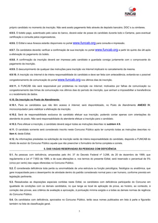 próprio candidato no momento da inscrição. Não será aceito pagamento feito através de depósito bancário, DOC´s ou similares.

4.9.5. O boleto pago, autenticado pelo caixa do banco, deverá estar de posse do candidato durante todo o Certame, para eventual
certificação e consulta pelos organizadores.

4.9.6. O Edital e seus Anexos estarão disponíveis no portal www.funcab.org para consulta e impressão.

4.9.7. Os candidatos deverão verificar a confirmação de sua inscrição no portal   www.funcab.org a partir do quinto dia útil após
a efetivação do pagamento do boleto.

4.9.8. A confirmação da inscrição deverá ser impressa pelo candidato e guardada consigo juntamente com o comprovante do
pagamento da inscrição.

4.9.9. O descumprimento de qualquer das instruções para inscrição via Internet implicará no cancelamento da mesma.

4.9.10. A inscrição via Internet é de inteira responsabilidade do candidato e deve ser feita com antecedência, evitando-se o possível

congestionamento de comunicação do portal www.funcab.org nos últimos dias de inscrição.

4.9.11. A FUNCAB não será responsável por problemas na inscrição via Internet, motivados por falhas de comunicação ou
congestionamento das linhas de comunicação nos últimos dias do período de inscrição, que venham a impossibilitar a transferência
e o recebimento de dados.

4.10. Da inscrição no Posto de Atendimento

4.10.1. Para os candidatos que não têm acesso à Internet, será disponibilizado, no Posto de Atendimento ANEXO IV,
microcomputador para viabilizar a efetivação da inscrição.

4.10.2. Será de responsabilidade exclusiva do candidato efetuar sua inscrição, podendo contar apenas com orientações do
atendente do posto. Não será responsabilidade do atendente efetuar a inscrição para o candidato.

4.10.3. Para efetuar a inscrição, o candidato deverá seguir todas as instruções descritas no subitem 4.9.

4.11. O candidato somente será considerado inscrito neste Concurso Público após ter cumprido todas as instruções descritas no
item 4. deste Edital.

4.12. As informações prestadas na solicitação de inscrição serão de inteira responsabilidade do candidato, dispondo a FUNCAB do
direito de excluir do Concurso Público aquele que não preencher o formulário de forma completa e correta.

                                5. DAS VAGAS RESERVADAS ÀS PESSOAS COM DEFICIÊNCIA

5.1. Às pessoas com deficiência, amparadas pelo Art. 37 do Decreto Federal nº 3.298, de 20 de dezembro de 1999, que
regulamenta a Lei nº 7.853 de 1989, e de suas alterações e, nos termos do presente Edital, será reservado o percentual de 5%
(cinco por cento) das vagas oferecidas no Concurso Público.

5.2. É considerada deficiência toda perda ou anormalidade de uma estrutura ou função psicológica, fisiológica ou anatômica, que
gere incapacidade para o desempenho de atividade dentro do padrão considerado normal para o ser humano, conforme previsto em
legislação pertinente.

5.3. Ressalvadas as disposições especiais contidas neste Edital, os candidatos com deficiência participarão do Concurso em
igualdade de condições com os demais candidatos, no que tange ao local de aplicação de prova, ao horário, ao conteúdo, à
correção das provas, aos critérios de avaliação e aprovação, à pontuação mínima exigida e a todas as demais normas de regência
do Concurso Público.

5.4. Os candidatos com deficiência, aprovados no Concurso Público, terão seus nomes publicados em lista à parte e figurarão
também na lista de classificação geral.


                                                                 5
 