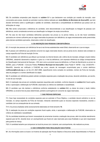 5.5. Os candidatos amparados pelo disposto no subitem 5.1 e que declararem sua condição por ocasião da inscrição, caso
convocados para posse, deverão se submeter à perícia médica realizada por Junta Médica do Município de Aracruz/ES, que terá
decisão terminativa sobre a qualificação e aptidão do candidato, observada a compatibilidade da deficiência que possui com as
atribuições do cargo.

5.6. Não sendo comprovada a deficiência do candidato, será desconsiderada a sua classificação na listagem de pessoas com
deficiência, sendo considerada somente sua classificação na listagem de ampla concorrência.

5.7. No caso de não haver candidatos deficientes aprovados nas provas ou na perícia médica, ou de não haver candidatos
aprovados em número suficiente para as vagas reservadas às pessoas com deficiência, as vagas remanescentes serão preenchidas
pelos demais candidatos aprovados, observada a ordem de classificação.

                                        6. DA INSCRIÇÃO DAS PESSOAS COM DEFICIÊNCIA

6.1. A inscrição das pessoas com deficiência far-se-á nas formas estabelecidas neste Edital, observando-se o que se segue.

6.2. A pessoa com deficiência que pretende concorrer às vagas reservadas deverá, sob as penas da lei, declarar esta condição no
campo específico da Ficha de Inscrição On-line.

6.3. O candidato com deficiência que efetuar sua inscrição via Internet deverá, até o último dia de inscrição, entregar o laudo médico
ORIGINAL, atestando claramente a espécie e o grau ou o nível da deficiência, com expressa referência ao código correspondente
da Classificação Internacional de Doenças – CID, bem como a provável causa da deficiência, no Posto de Atendimento ou enviar via
SEDEX, para a FUNCAB – Concurso Público Prefeitura Municipal de Aracruz/ES, Caixa Postal nº. 99708 – Cep: 24.020-976 –
Niterói/RJ, devendo ser notificado à FUNCAB seu envio, através de mensagem encaminhada para o correio eletrônico
notificacao@funcab.org ou via fax (21) 2621-0966, especificando nome completo do candidato, número da Ficha de Inscrição,
data de postagem e o número identificador do objeto.

6.4. O candidato com deficiência poderá solicitar condições especiais para a realização das provas, devendo solicitá-las, por escrito,
no ato de sua inscrição.

6.4.1. A realização das provas em condições especiais requeridas pelo candidato, conforme disposto no subitem 6.4, ficará sujeita,
ainda, à apreciação e deliberação da FUNCAB, observados os critérios de viabilidade e razoabilidade.

6.5. O candidato que não declarar a deficiência conforme estabelecido no subitem 6.2, ou deixar de enviar o laudo médico
ORIGINAL ou enviá-lo fora do prazo determinado, perderá a prerrogativa em concorrer às vagas reservadas.

                                                   7. DAS PROVAS ESPECIAIS

7.1. Caso haja necessidade de condições especiais para se submeter à Prova Objetiva, o candidato deverá solicitá-la no ato da
inscrição, no campo específico da Ficha de Inscrição, indicando claramente quais os recursos especiais necessários, arcando o
candidato com as consequências de sua omissão.

7.1.1. As provas ampliadas serão exclusivamente elaboradas em fonte tamanho 16.

7.2. A realização da prova em condições especiais ficará sujeita, ainda, à apreciação e deliberação da FUNCAB, observados os
critérios de viabilidade e razoabilidade.

7.3. As candidatas lactantes que tiverem necessidade de amamentar durante a realização das provas, além de solicitar atendimento
especial para tal fim, deverão levar um acompanhante que ficará em sala reservada para essa finalidade e que será responsável
pela guarda da criança.
7.3.1. A candidata lactante que comparecer ao local de provas com o lactente, sem acompanhante, não realizará as provas.

                                       8. DAS CONDIÇÕES PARA REALIZAÇÃO DAS ETAPAS

8.1. As informações sobre os locais e os horários de aplicação das Provas Objetiva e Discursiva serão disponibilizadas no Posto de
                                                                 6
 