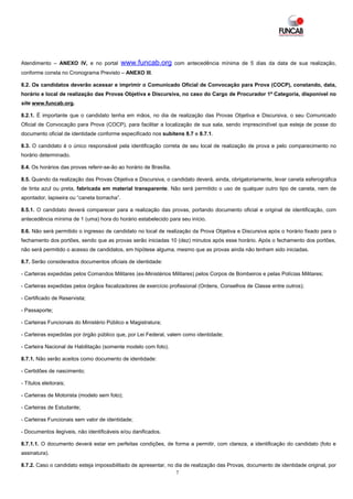 Atendimento – ANEXO IV, e no portal          www.funcab.org         com antecedência mínima de 5 dias da data de sua realização,
conforme consta no Cronograma Previsto – ANEXO III.

8.2. Os candidatos deverão acessar e imprimir o Comunicado Oficial de Convocação para Prova (COCP), constando, data,
horário e local de realização das Provas Objetiva e Discursiva, no caso do Cargo de Procurador 1ª Categoria, disponível no
site www.funcab.org.

8.2.1. É importante que o candidato tenha em mãos, no dia de realização das Provas Objetiva e Discursiva, o seu Comunicado
Oficial de Convocação para Prova (COCP), para facilitar a localização de sua sala, sendo imprescindível que esteja de posse do
documento oficial de identidade conforme especificado nos subitens 8.7 e 8.7.1.

8.3. O candidato é o único responsável pela identificação correta de seu local de realização de prova e pelo comparecimento no
horário determinado.

8.4. Os horários das provas referir-se-ão ao horário de Brasília.

8.5. Quando da realização das Provas Objetiva e Discursiva, o candidato deverá, ainda, obrigatoriamente, levar caneta esferográfica
de tinta azul ou preta, fabricada em material transparente. Não será permitido o uso de qualquer outro tipo de caneta, nem de
apontador, lapiseira ou “caneta borracha”.

8.5.1. O candidato deverá comparecer para a realização das provas, portando documento oficial e original de identificação, com
antecedência mínima de 1 (uma) hora do horário estabelecido para seu início.

8.6. Não será permitido o ingresso de candidato no local de realização da Prova Objetiva e Discursiva após o horário fixado para o
fechamento dos portões, sendo que as provas serão iniciadas 10 (dez) minutos após esse horário. Após o fechamento dos portões,
não será permitido o acesso de candidatos, em hipótese alguma, mesmo que as provas ainda não tenham sido iniciadas.

8.7. Serão considerados documentos oficiais de identidade:

- Carteiras expedidas pelos Comandos Militares (ex-Ministérios Militares) pelos Corpos de Bombeiros e pelas Polícias Militares;

- Carteiras expedidas pelos órgãos fiscalizadores de exercício profissional (Ordens, Conselhos de Classe entre outros);

- Certificado de Reservista;

- Passaporte;

- Carteiras Funcionais do Ministério Público e Magistratura;

- Carteiras expedidas por órgão público que, por Lei Federal, valem como identidade;

- Carteira Nacional de Habilitação (somente modelo com foto).

8.7.1. Não serão aceitos como documento de identidade:

- Certidões de nascimento;

- Títulos eleitorais;

- Carteiras de Motorista (modelo sem foto);

- Carteiras de Estudante;

- Carteiras Funcionais sem valor de identidade;

- Documentos ilegíveis, não identificáveis e/ou danificados.

8.7.1.1. O documento deverá estar em perfeitas condições, de forma a permitir, com clareza, a identificação do candidato (foto e
assinatura).

8.7.2. Caso o candidato esteja impossibilitado de apresentar, no dia de realização das Provas, documento de identidade original, por
                                                                 7
 