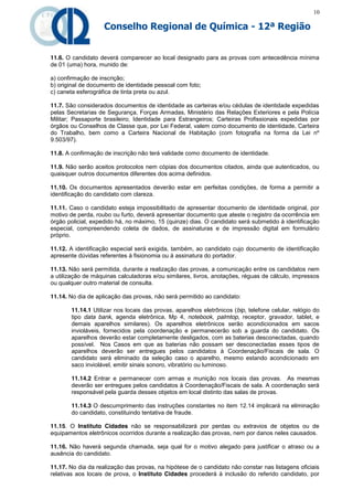 10

                    Conselho Regional de Química - 12ª Região


11.6. O candidato deverá comparecer ao local designado para as provas com antecedência mínima
de 01 (uma) hora, munido de:

a) confirmação de inscrição;
b) original de documento de identidade pessoal com foto;
c) caneta esferográfica de tinta preta ou azul.

11.7. São considerados documentos de identidade as carteiras e/ou cédulas de identidade expedidas
pelas Secretarias de Segurança, Forças Armadas, Ministério das Relações Exteriores e pela Polícia
Militar; Passaporte brasileiro; Identidade para Estrangeiros; Carteiras Profissionais expedidas por
órgãos ou Conselhos de Classe que, por Lei Federal, valem como documento de identidade, Carteira
do Trabalho, bem como a Carteira Nacional de Habitação (com fotografia na forma da Lei nº
9.503/97).

11.8. A confirmação de inscrição não terá validade como documento de identidade.

11.9. Não serão aceitos protocolos nem cópias dos documentos citados, ainda que autenticados, ou
quaisquer outros documentos diferentes dos acima definidos.

11.10. Os documentos apresentados deverão estar em perfeitas condições, de forma a permitir a
identificação do candidato com clareza.

11.11. Caso o candidato esteja impossibilitado de apresentar documento de identidade original, por
motivo de perda, roubo ou furto, deverá apresentar documento que ateste o registro da ocorrência em
órgão policial, expedido há, no máximo, 15 (quinze) dias. O candidato será submetido à identificação
especial, compreendendo coleta de dados, de assinaturas e de impressão digital em formulário
próprio.

11.12. A identificação especial será exigida, também, ao candidato cujo documento de identificação
apresente dúvidas referentes à fisionomia ou à assinatura do portador.

11.13. Não será permitida, durante a realização das provas, a comunicação entre os candidatos nem
a utilização de máquinas calculadoras e/ou similares, livros, anotações, réguas de cálculo, impressos
ou qualquer outro material de consulta.

11.14. No dia de aplicação das provas, não será permitido ao candidato:

       11.14.1 Utilizar nos locais das provas, aparelhos eletrônicos (bip, telefone celular, relógio do
       tipo data bank, agenda eletrônica, Mp 4, notebook, palmtop, receptor, gravador, tablet, e
       demais aparelhos similares). Os aparelhos eletrônicos serão acondicionados em sacos
       invioláveis, fornecidos pela coordenação e permanecerão sob a guarda do candidato. Os
       aparelhos deverão estar completamente desligados, com as baterias desconectadas, quando
       possível. Nos Casos em que as baterias não possam ser desconectadas esses tipos de
       aparelhos deverão ser entregues pelos candidatos à Coordenação/Fiscais de sala. O
       candidato será eliminado da seleção caso o aparelho, mesmo estando acondicionado em
       saco inviolável, emitir sinais sonoro, vibratório ou luminoso.

       11.14.2 Entrar e permanecer com armas e munição nos locais das provas. As mesmas
       deverão ser entregues pelos candidatos à Coordenação/Fiscais de sala. A coordenação será
       responsável pela guarda desses objetos em local distinto das salas de provas.

       11.14.3 O descumprimento das instruções constantes no item 12.14 implicará na eliminação
       do candidato, constituindo tentativa de fraude.

11.15. O Instituto Cidades não se responsabilizará por perdas ou extravios de objetos ou de
equipamentos eletrônicos ocorridos durante a realização das provas, nem por danos neles causados.

11.16. Não haverá segunda chamada, seja qual for o motivo alegado para justificar o atraso ou a
ausência do candidato.

11.17. No dia da realização das provas, na hipótese de o candidato não constar nas listagens oficiais
relativas aos locais de prova, o Instituto Cidades procederá à inclusão do referido candidato, por
 