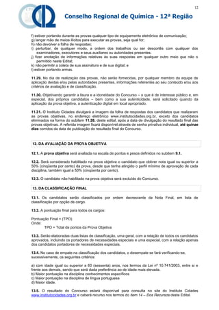 12

                    Conselho Regional de Química - 12ª Região


f) estiver portando durante as provas qualquer tipo de equipamento eletrônico de comunicação;
g) lançar mão de meios ilícitos para executar as provas, seja qual for;
h) não devolver a folha de respostas;
i) perturbar, de qualquer modo, a ordem dos trabalhos ou ser descortês com qualquer dos
    examinadores, executores e seus auxiliares ou autoridades presentes.
j) fizer anotação de informações relativas às suas respostas em qualquer outro meio que não o
    permitido neste Edital;
k) não permitir a coleta de sua assinatura e de sua digital; e
l) estiver portando armas.

11.29. No dia de realização das provas, não serão fornecidas, por qualquer membro da equipe de
aplicação destas e/ou pelas autoridades presentes, informações referentes ao seu conteúdo e/ou aos
critérios de avaliação e de classificação.

11.30. Objetivando garantir a lisura e a idoneidade do Concurso – o que é de interesse público e, em
especial, dos próprios candidatos – bem como a sua autenticidade, será solicitado quando da
aplicação da prova objetiva, a autenticação digital em local apropriado.

11.31. O Instituto Cidades divulgará a imagem da folha de respostas dos candidatos que realizaram
as provas objetivas, no endereço eletrônico www.institutocidades.org.br, exceto dos candidatos
eliminados na forma do subitem 11.28. deste edital, após a data de divulgação do resultado final das
provas objetivas. A referida imagem ficará disponível através de senha privativa individual, até quinze
dias corridos da data de publicação do resultado final do Concurso.



12. DA AVALIAÇÃO DA PROVA OBJETIVA

12.1. A prova objetiva será avaliada na escala de pontos e pesos definidos no subitem 9.1.

12.2. Será considerado habilitado na prova objetiva o candidato que obtiver nota igual ou superior a
50% (cinqüenta por cento) da prova, desde que tenha atingido o perfil mínimo de aprovação de cada
disciplina, também igual a 50% (cinqüenta por cento).

12.3. O candidato não habilitado na prova objetiva será excluído do Concurso.

13. DA CLASSIFICAÇÃO FINAL

13.1. Os candidatos serão classificados por ordem decrescente da Nota Final, em lista de
classificação por opção de cargo.

13.2. A pontuação final para todos os cargos:

Pontuação Final = (TPO)
Onde:
       TPO = Total de pontos da Prova Objetiva

13.3. Serão elaboradas duas listas de classificação, uma geral, com a relação de todos os candidatos
aprovados, incluindo os portadores de necessidades especiais e uma especial, com a relação apenas
dos candidatos portadores de necessidades especiais.

13.4. No caso de empate na classificação dos candidatos, o desempate se fará verificando-se,
sucessivamente, os seguintes critérios:

a) com idade igual ou superior a 60 (sessenta) anos, nos termos da Lei nº 10.741/2003, entre si e
frente aos demais, sendo que será dada preferência ao de idade mais elevada.
b) Maior pontuação na disciplina conhecimentos específicos
c) Maior pontuação na disciplina de língua portuguesa
d) Maior idade.

13.5. O resultado do Concurso estará disponível para consulta no site do Instituto Cidades
www.institutocidades.org.br e caberá recurso nos termos do item 14 – Dos Recursos deste Edital.
 