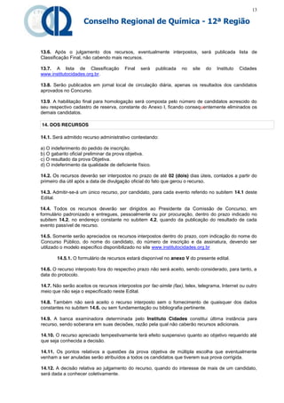 13

                    Conselho Regional de Química - 12ª Região


13.6. Após o julgamento dos recursos, eventualmente interpostos, será publicada lista de
Classificação Final, não cabendo mais recursos.

13.7. A lista de Classificação          Final   será    publicada   no   site   do   Instituto   Cidades
www.institutocidades.org.br.

13.8. Serão publicados em jornal local de circulação diária, apenas os resultados dos candidatos
aprovados no Concurso.

13.9. A habilitação final para homologação será composta pelo número de candidatos acrescido do
seu respectivo cadastro de reserva, constante do Anexo I, ficando consequentemente eliminados os
demais candidatos.

14. DOS RECURSOS

14.1. Será admitido recurso administrativo contestando:

a) O indeferimento do pedido de inscrição.
b) O gabarito oficial preliminar da prova objetiva.
c) O resultado da prova Objetiva.
d) O indeferimento da qualidade de deficiente físico.

14.2. Os recursos deverão ser interpostos no prazo de até 02 (dois) dias úteis, contados a partir do
primeiro dia útil após a data de divulgação oficial do fato que gerou o recurso.

14.3. Admitir-se-á um único recurso, por candidato, para cada evento referido no subitem 14.1 deste
Edital.

14.4. Todos os recursos deverão ser dirigidos ao Presidente da Comissão de Concurso, em
formulário padronizado e entregues, pessoalmente ou por procuração, dentro do prazo indicado no
subitem 14.2, no endereço constante no subitem 4.2, quando da publicação do resultado de cada
evento passível de recurso.

14.5. Somente serão apreciados os recursos interpostos dentro do prazo, com indicação do nome do
Concurso Público, do nome do candidato, do número de inscrição e da assinatura, devendo ser
utilizado o modelo específico disponibilizado no site www.institutocidades.org.br

       14.5.1. O formulário de recursos estará disponível no anexo V do presente edital.

14.6. O recurso interposto fora do respectivo prazo não será aceito, sendo considerado, para tanto, a
data do protocolo.

14.7. Não serão aceitos os recursos interpostos por fac-simile (fax), telex, telegrama, Internet ou outro
meio que não seja o especificado neste Edital.

14.8. Também não será aceito o recurso interposto sem o fornecimento de quaisquer dos dados
constantes no subitem 14.6. ou sem fundamentação ou bibliografia pertinente.

14.9. A banca examinadora determinada pelo Instituto Cidades constitui última instância para
recurso, sendo soberana em suas decisões, razão pela qual não caberão recursos adicionais.

14.10. O recurso apreciado tempestivamente terá efeito suspensivo quanto ao objetivo requerido até
que seja conhecida a decisão.

14.11. Os pontos relativos a questões da prova objetiva de múltipla escolha que eventualmente
venham a ser anuladas serão atribuídos a todos os candidatos que tiverem sua prova corrigida.

14.12. A decisão relativa ao julgamento do recurso, quando do interesse de mais de um candidato,
será dada a conhecer coletivamente.
 