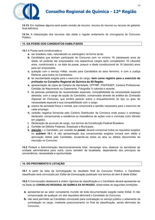 14

                   Conselho Regional de Química - 12ª Região


14.13. Em hipótese alguma será aceito revisão de recurso, recurso do recurso ou recurso de gabarito
final definitivo.

14.14. A interposição dos recursos não obsta o regular andamento do cronograma do Concurso
Público.

15. DA POSSE DOS CANDIDATOS HABILITADOS

15.1 A Posse será condicionada a:
     a. ser brasileiro nato, naturalizado ou estrangeiro na forma da lei;
     b. Candidatos que tenham participado do Concurso com no mínimo 16 (dezesseis) anos de
        idade, só poderão ser empossados nos respectivos cargos após completarem 18 (dezoito)
        anos, condicionado a, na data da posse, possuir a idade constitucional de 18 (dezoito) anos
        para ser empossada;
     c. quitação com o serviço militar, exceto para Candidatos do sexo feminino, e com a Justiça
        Eleitoral, para todos os Candidatos;
     d. ter escolaridade exigida para o exercício do cargo, bem como registro para o exercício da
        profissão no Conselho Regional de Química da XII Região;
     e. apresentação de cópia de Carteira de Identidade, CPF/MF, PIS/PASEP, Carteira Profissional,
        Certidão de Nascimento ou Casamento, Fotografia ¾ colorida e recente;
     f. às pessoas portadoras de necessidades especiais, compatibilidade da necessidade especial
        atestada, com o cargo de opção do Candidato, comprovada através de análise da Comissão
        Especial do Concurso, que emitirá parecer sobre o enquadramento do tipo ou grau de
        necessidade especial e sua compatibilidade com o cargo;
     g. exame de sanidade física e mental, que comprovará a aptidão necessária para o exercício de
        cada emprego;
     h. certidão negativa fornecida pelo Cartório Distribuidor da Comarca onde possui o endereço
        declarado, comprovando a existência ou inexistência de ações civis e criminais (com trânsito
        em julgado).
     i. Declaração de acumulo de cargo, nos termos da Constituição Federal Brasileira.
     j. Certidão de Débitos Federais, Estaduais e Municipais.
     k. atenção – o Candidato, por ocasião da posse, deverá comprovar todos os requisitos exigidos
        no subitem 15.1. A não apresentação dos comprovantes exigidos tornará sem efeito a
        aprovação obtida pelo Candidato, anulando-se todos os atos ou efeitos decorrentes da
        inscrição no Concurso.

15.2 Poderá a Administração discricionariamente lotar, remanejar e/ou deslocar os servidores de
unidade administrativa para outra, como também de localidade, dependendo dos princípios da
conveniência, necessidade e oportunidade.


16. DO PROVIMENTO E LOTAÇÃO

16.1 A partir da data de homologação do resultado final do Concurso Público, o Candidato
classificado será convocado por Edital de Convocação publicado nos termos do item 8 deste Edital.

16.2 A Convocação obedecerá à ordem rigorosa de classificação e o Candidato deverá apresentar-se
na Sede do CONSELHO REGIONAL DE QUÍMICA DA XII REGIÃO, observadas as seguintes condições:

 a. apresentar-se ao setor competente munido de toda documentação exigida neste Edital. A não
    comprovação de qualquer um dos requisitos eliminará o Candidato do Concurso;
 b. não será permitido ao Candidato convocado para contratação no serviço público o adiamento da
    contratação no cargo, mediante posicionamento no final da classificação, sendo eliminado do
    Concurso;
 