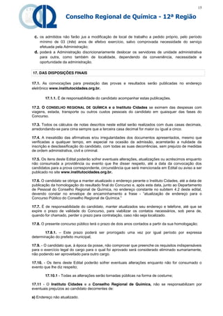 15

                    Conselho Regional de Química - 12ª Região


 c. os admitidos não farão jus a modificação de local de trabalho a pedido próprio, pelo período
    mínimo de 03 (três) anos de efetivo exercício, salvo comprovada necessidade do serviço
    efetuada pela Administração;
 d. poderá a Administração discricionariamente deslocar os servidores de unidade administrativa
    para outra, como também de localidade, dependendo da conveniência, necessidade e
    oportunidade da administração.

17. DAS DISPOSIÇÕES FINAIS

17.1. As convocações para prestação das provas e resultados serão publicadas no endereço
eletrônico www.institutocidades.org.br.

       17.1.1. É de responsabilidade do candidato acompanhar estas publicações.

17.2. O CONSELHO REGIONAL DE QUÍMICA e o Instituto Cidades se eximem das despesas com
viagens, estada, transporte ou outros custos pessoais do candidato em quaisquer das fases do
Concurso.

17.3. Todos os cálculos de notas descritos neste edital serão realizados com duas casas decimais,
arredondando-se para cima sempre que a terceira casa decimal for maior ou igual a cinco.

17.4. A inexatidão das afirmativas e/ou irregularidades dos documentos apresentados, mesmo que
verificadas a qualquer tempo, em especial na ocasião da admissão, acarretarão a nulidade da
inscrição e desclassificação do candidato, com todas as suas decorrências, sem prejuízo de medidas
de ordem administrativa, civil e criminal.

17.5. Os itens deste Edital poderão sofrer eventuais alterações, atualizações ou acréscimos enquanto
não consumada a providência ou evento que lhe disser respeito, até a data da convocação dos
candidatos para a prova correspondente, circunstância que será mencionada em Edital ou aviso a ser
publicado no site www.institutocidades.org.br.

17.6. O candidato se obriga a manter atualizado o endereço perante o Instituto Cidades, até a data de
publicação da homologação do resultado final do Concurso e, após esta data, junto ao Departamento
de Pessoal do Conselho Regional de Química, no endereço constante no subitem 4.2 deste edital,
devendo constar no envelope de encaminhamento a frase - “atualização   de   endereço   para   o  
Concurso Público do Conselho Regional de Química.”

17.7. É de responsabilidade do candidato, manter atualizados seu endereço e telefone, até que se
expire o prazo de validade do Concurso, para viabilizar os contatos necessários, sob pena de,
quando for chamado, perder o prazo para contratação, caso não seja localizado.

17.8. O presente concurso público terá o prazo de dois anos contados a partir da sua homologação;

       17.8.1. – Este prazo poderá ser prorrogado uma vez por igual período por expressa
determinação do prefeito municipal;

17.9. - O candidato que, à época da posse, não comprovar que preenche os requisitos indispensáveis
para o exercício legal do cargo para o qual foi aprovado será considerado eliminado sumariamente,
não podendo ser aproveitado para outro cargo.

17.10. - Os itens deste Edital poderão sofrer eventuais alterações enquanto não for consumado o
evento que lhe diz respeito;

       17.10.1 - Todas as alterações serão tornadas públicas na forma de costume;

17.11 - O Instituto Cidades e a Conselho Regional de Química, não se responsabilizam por
eventuais prejuízos ao candidato decorrentes de:

a) Endereço não atualizado.
 