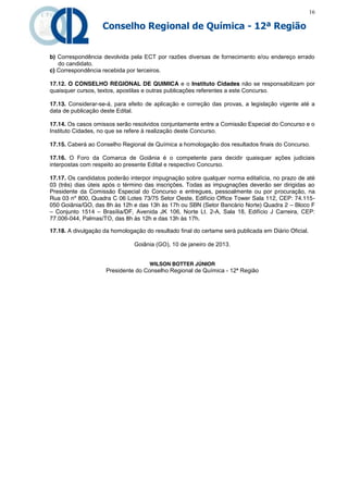 16

                    Conselho Regional de Química - 12ª Região


b) Correspondência devolvida pela ECT por razões diversas de fornecimento e/ou endereço errado
   do candidato.
c) Correspondência recebida por terceiros.

17.12. O CONSELHO REGIONAL DE QUIMICA e o Instituto Cidades não se responsabilizam por
quaisquer cursos, textos, apostilas e outras publicações referentes a este Concurso.

17.13. Considerar-se-á, para efeito de aplicação e correção das provas, a legislação vigente até a
data de publicação deste Edital.

17.14. Os casos omissos serão resolvidos conjuntamente entre a Comissão Especial do Concurso e o
Instituto Cidades, no que se refere à realização deste Concurso.

17.15. Caberá ao Conselho Regional de Química a homologação dos resultados finais do Concurso.

17.16. O Foro da Comarca de Goiânia é o competente para decidir quaisquer ações judiciais
interpostas com respeito ao presente Edital e respectivo Concurso.

17.17. Os candidatos poderão interpor impugnação sobre qualquer norma editalícia, no prazo de até
03 (três) dias úteis após o término das inscrições. Todas as impugnações deverão ser dirigidas ao
Presidente da Comissão Especial do Concurso e entregues, pessoalmente ou por procuração, na
Rua 03 nº 800, Quadra C 06 Lotes 73/75 Setor Oeste, Edifício Office Tower Sala 112, CEP: 74.115-
050 Goiânia/GO, das 8h às 12h e das 13h às 17h ou SBN (Setor Bancário Norte) Quadra 2 – Bloco F
– Conjunto 1514 – Brasília/DF, Avenida JK 106, Norte Lt. 2-A, Sala 18, Edifício J Carreira, CEP:
77.006-044, Palmas/TO, das 8h às 12h e das 13h às 17h.

17.18. A divulgação da homologação do resultado final do certame será publicada em Diário Oficial.

                               Goiânia (GO), 10 de janeiro de 2013.


                                     WILSON BOTTER JÚNIOR
                     Presidente do Conselho Regional de Química - 12ª Região
 