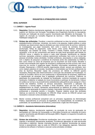 18

                    Conselho Regional de Química - 12ª Região



                           REQUISITOS E ATRIBUIÇÕES DOS CARGOS

NÍVEL SUPERIOR

1.1. CARGO I – Agente Fiscal

1.1.1.   Requisitos: Diploma devidamente registrado, de conclusão de curso de graduação de nível
         superior em Química com formação Tecnológica e/ou Engenharia Química ou equivalente,
         fornecido por instituição de ensino superior reconhecida pelo Ministério da Educação. Ter
         registro de inscrição no Conselho Regional de Química – CRQ. Carteira Nacional de
         Habilitação  Categoria  “B”.

1.1.2.   Síntese das atribuições: Fiscalizar o exercício profissional na área da química, vistoriando
         estabelecimentos comerciais, industriais, de ensino e de pesquisa, órgãos públicos e outras
         entidades que desenvolvam alguma atividade que exija conhecimento de química, realizando
         as investigações que julgar necessária, bem como o exame de contratos, livros de
         escrituração, folhas de pagamento, notas fiscais, entre outras; Realizar atividades de
         fiscalização, nos Estados de Goiás, Tocantins e Distrito Federal, sempre que se fizer
         necessário, a fim de dar cumprimento aos planos de ação fiscal aprovados pela direção do
         CRQ-XII; Lavrar o relatório de vistoria a cada visita efetuada, identificando as reações
         químicas, operações unitárias e práticas operacionais verificadas, bem como os nomes das
         pessoas envolvidas nestas atividades; Contatar prefeituras, associações e outras entidades,
         com o objetivo de pesquisar a existência de empresas ainda não cadastradas no CRQ-XII,
         bem como checar os casos de empresas que se encontram em local incerto; Recolher e
         conferir documentação para registro de empresas e profissionais da área química, bem como
         instruí-los às normas e exigências legais; Recolher informações necessárias para lavrar
         infração; Representar o CRQ-XII perante organizações oficiais, sempre que solicitado, bem
         como realizar palestras em escolas, faculdades e universidades que formam profissionais da
         área da Química; Requisitar cópias dos processos em trâmite no CRQ-XII quando
         necessário; Responder pelo desenvolvimento e execução das atividades da Fiscalização, no
         âmbito do Conselho; Reunir-se com profissionais e representantes de empresas, objetivando
         a regularização de situações face à legislação profissional dos químicos; Colaborar na
         elaboração da programação de visitação de fiscalização, conforme orientação do superior
         hierárquico; Colaborar no seleção de novos funcionários e participar do treinamento; Colocar
         em prática as normas e os procedimentos estabelecidos pela gerência para assegurar o fluxo
         normal dos trabalhos; Conferir os serviços executados, observando a aplicação dos
         dispositivos e normas legais; Constatar o ilícito disciplinar, ainda que fora da sede do
         estabelecimento do infrator; Apresentar semanalmente os relatórios de visitas e despesas
         realizadas para apreciação do superior imediato; Intermediar documentos de regularização de
         profissionais e empresas perante o Conselho; Preparar relatório anual das atividades
         relativas ao exercício de fiscalização do CRQ-XII; Dirigir veículo do CRQ-XII sempre que
         necessário e executar outras atividades correlatas.

1.1.3.   Manter conduta profissional compatível com os princípios reguladores da Administração
         Pública, especialmente os princípios da legalidade, da impessoalidade, da moralidade, da
         publicidade, da razoabilidade e da eficiência, preservando o sigilo das informações;

1.2. CARGO II – Assistente Administrativo (Informática)

1.2.1.   Requisitos: diploma, devidamente registrado, de conclusão de curso de graduação de
         bacharelado em Ciências da Computação ou Informática fornecido por instituição de ensino
         superior reconhecida pelo Ministério da Educação (MEC). Registro no respectivo Conselho de
         Classe, se for o caso.

1.2.2.   Síntese das atribuições: Providenciar atualizações, bem como manter o ambiente de rede
         (clientes e servidores) devidamente atualizado. Providenciar alterações de rede estruturada
         (informática e telefonia). Atender chamadas técnicas por telefone, ferramentas de acesso
         remoto e pessoalmente, seja na sede do CRQ-XII e nas delegacias regionais. Solucionar
         problemas de software e hardware e executar outras atividades correlatas.
 
