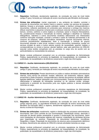 20

                     Conselho Regional de Química - 12ª Região


1.5.1.   Requisitos: Certificado, devidamente registrado, de conclusão de curso de nível médio
         (antigo 2º grau), fornecido por instituição de ensino reconhecida pelo Ministério da Educação.

1.5.2.   Síntese das atribuições: manter organizado o seu ambiente de trabalho; controlar o
         protocolo de documentos com destino interno e externo; auxiliar nos serviços de recepção,
         telefonia, limpeza e arrumação, quando solicitado; receber e distribuir correspondências e
         documentos, colhendo assinaturas em protocolos para comprovar a entrega dos mesmos;
         efetuar orçamentos e pequenas compras para a autarquia; executar serviços externos junto a
         bancos, correios, cartórios e outros órgãos ou empresas; operar a máquina fotocopiadora,
         fax, providenciando limpeza e manutenção da mesma; catalogar e classificar os materiais
         bibliográficos, videoteca e outros documentos recebidos selecionando aos interessados
         conforme instruções recebidas; controlar a entrada e saída de materiais permanentes e de
         consumo da autarquia, utilizando formulários necessários. arquivar documentos internos,
         conforme procedimentos estabelecidos; fazer a manutenção e controle de arquivo
         documental; etiquetar e selar jornal, revistas e outros documentos necessários; auxiliar em
         serviços simples de apoio a outros setores quando da necessidade; apanhar malotes e
         correspondências no correio e bancos; atender telefone; zelar pelo patrimônio do CRQ-XII;
         executar outras tarefas compatíveis com as previstas no cargo e/ou de acordo com as
         particularidades ou necessidades da autarquia.

1.5.3.   Manter conduta profissional compatível com os princípios reguladores da Administração
         Pública, especialmente os princípios da legalidade, da impessoalidade, da moralidade, da
         publicidade, da razoabilidade e da eficiência, preservando o sigilo das informações;

1.6. CARGO VI – Auxiliar Administrativo (DELEGACIAS)

1.6.1.   Requisitos: Certificado, devidamente registrado, de conclusão de curso de nível médio
         (antigo 2º grau), fornecido por instituição de ensino reconhecida pelo Ministério da Educação.

1.6.2.   Síntese das atribuições: Prestar atendimento ao público e realizar atividades administrativas
         internas, como serviço de protocolo: receber, selecionar, dar andamento, elaborar, digitar,
         encaminhar à Sede processos, correspondências e demais documentos da entidade; efetivar
         ligações telefônicas; realizar operações com microcomputador. Executar atividades externas
         relacionadas à realização de transações bancárias ou de natureza similar, entregar,
         recebimento e protocolo de documentos junto aos órgãos públicos e demais atividades
         inerentes ao cargo.

1.6.3.   Manter conduta profissional compatível com os princípios reguladores da Administração
         Pública, especialmente os princípios da legalidade, da impessoalidade, da moralidade, da
         publicidade, da razoabilidade e da eficiência, preservando o sigilo das informações;

1.7. CARGO VII – Auxiliar Administrativo (Técnico em Arquivologia)

1.7.1.   Requisitos: Certificado, devidamente registrado, de conclusão de curso de nível médio
         (antigo segundo grau), ou equivalente fornecido por instituição de ensino reconhecida pelo
         Ministério da Educação (MEC) e diploma, devidamente registrado, de conclusão de Curso
         técnico na área de Arquivologia.

1.7.2.   Síntese das atribuições: recebimento, registro e distribuição dos processos administrativos,
         documentos, bem como controle de sua movimentação; Classificação arranjo, descrição e
         execução de demais tarefas necessárias à guarda e conservação dos documentos, assim
         como prestações de informações relativas aos mesmos; implantação de atividades técnicas
         para organização de arquivos; Preparação de documentos eletrônicos, microfilmes,
         fotografias e mapas; Preparação de documentos de arquivos para processamento eletrônico
         de dados; Atendimento aos setores do CRQ-XII e demais atividades inerentes ao cargo.

1.7.3.   Manter conduta profissional compatível com os princípios reguladores da Administração
         Pública, especialmente os princípios da legalidade, da impessoalidade, da moralidade, da
         publicidade, da razoabilidade e da eficiência, preservando o sigilo das informações;
 
