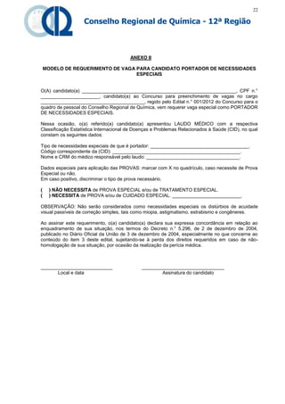 22

                   Conselho Regional de Química - 12ª Região



                                        ANEXO II

    MODELO DE REQUERIMENTO DE VAGA PARA CANDIDATO PORTADOR DE NECESSIDADES
                                   ESPECIAIS


O(A) candidato(a) __________________________________________________________, CPF n.°
______________________, candidato(a) ao Concurso para preenchimento de vagas no cargo
_______________________________________, regido pelo Edital n.° 001/2012 do Concurso para o
quadro de pessoal do Conselho Regional de Química, vem requerer vaga especial como PORTADOR
DE NECESSIDADES ESPECIAIS.

Nessa ocasião, o(a) referido(a) candidato(a) apresentou LAUDO MÉDICO com a respectiva
Classificação Estatística Internacional de Doenças e Problemas Relacionados à Saúde (CID), no qual
constam os seguintes dados:

Tipo de necessidades especiais de que é portador: _____________________________________.
Código correspondente da (CID): ________________________________________________.
Nome e CRM do médico responsável pelo laudo: ___________________________________.

Dados especiais para aplicação das PROVAS: marcar com X no quadrículo, caso necessite de Prova
Especial ou não.
Em caso positivo, discriminar o tipo de prova necessário.

(     ) NÃO NECESSITA de PROVA ESPECIAL e/ou de TRATAMENTO ESPECIAL.
(     ) NECESSITA de PROVA e/ou de CUIDADO ESPECIAL. __________________________.

OBSERVAÇÃO: Não serão considerados como necessidades especiais os distúrbios de acuidade
visual passíveis de correção simples, tais como miopia, astigmatismo, estrabismo e congêneres.

Ao assinar este requerimento, o(a) candidato(a) declara sua expressa concordância em relação ao
enquadramento de sua situação, nos termos do Decreto n.° 5.296, de 2 de dezembro de 2004,
publicado no Diário Oficial da União de 3 de dezembro de 2004, especialmente no que concerne ao
conteúdo do item 3 deste edital, sujeitando-se à perda dos direitos requeridos em caso de não-
homologação de sua situação, por ocasião da realização da perícia médica.



___________________________                  _______________________________
      Local e data                                   Assinatura do candidato
 