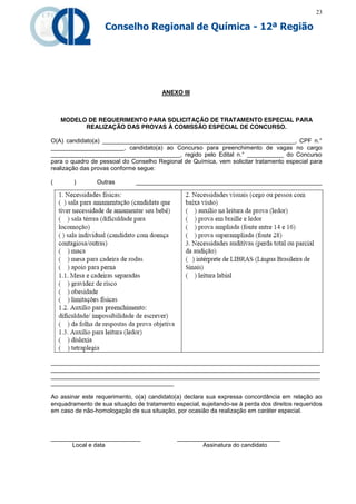 23

                   Conselho Regional de Química - 12ª Região




                                        ANEXO III



    MODELO DE REQUERIMENTO PARA SOLICITAÇÃO DE TRATAMENTO ESPECIAL PARA
          REALIZAÇÃO DAS PROVAS À COMISSÃO ESPECIAL DE CONCURSO.

O(A) candidato(a) __________________________________________________________, CPF n.°
______________________, candidato(a) ao Concurso para preenchimento de vagas no cargo
_______________________________________, regido pelo Edital n.° ___________ do Concurso
para o quadro de pessoal do Conselho Regional de Química, vem solicitar tratamento especial para
realização das provas conforme segue:

(       )       Outras         ________________________________________________________




_________________________________________________________________________________
_________________________________________________________________________________
_________________________________________________________________________________
_____________________________________

Ao assinar este requerimento, o(a) candidato(a) declara sua expressa concordância em relação ao
enquadramento de sua situação de tratamento especial, sujeitando-se à perda dos direitos requeridos
em caso de não-homologação de sua situação, por ocasião da realização em caráter especial.



___________________________                   _______________________________
      Local e data                                    Assinatura do candidato
 