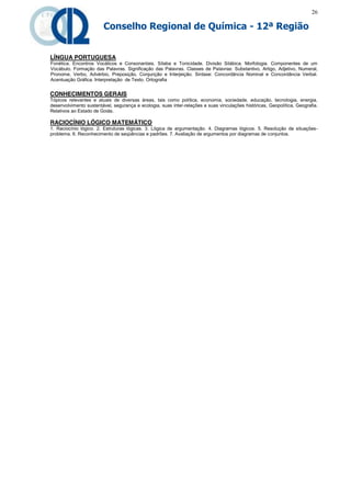 26

                        Conselho Regional de Química - 12ª Região


LÍNGUA PORTUGUESA
Fonética. Encontros Vocálicos e Consonantais. Sílaba e Tonicidade. Divisão Silábica. Morfologia. Componentes de um
Vocábulo. Formação das Palavras. Significação das Palavras. Classes de Palavras: Substantivo, Artigo, Adjetivo, Numeral,
Pronome, Verbo, Advérbio, Preposição, Conjunção e Interjeição. Sintaxe: Concordância Nominal e Concordância Verbal.
Acentuação Gráfica. Interpretação de Texto. Ortografia


CONHECIMENTOS GERAIS
Tópicos relevantes e atuais de diversas áreas, tais como política, economia, sociedade, educação, tecnologia, energia,
desenvolvimento sustentável, segurança e ecologia, suas inter-relações e suas vinculações históricas, Geopolítica, Geografia.
Relativos ao Estado de Goiás.

RACIOCÍNIO LÓGICO MATEMÁTICO
1. Raciocínio lógico. 2. Estruturas lógicas. 3. Lógica de argumentação. 4. Diagramas lógicos. 5. Resolução de situações-
problema. 6. Reconhecimento de seqüências e padrões. 7. Avaliação de argumentos por diagramas de conjuntos.
 