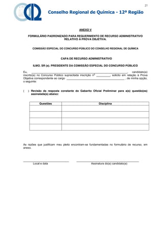 27

                  Conselho Regional de Química - 12ª Região


                                          ANEXO V

    FORMULÁRIO PADRONIZADO PARA REQUERIMENTO DE RECURSO ADMINISTRATIVO
                        RELATIVO À PROVA OBJETIVA.


       COMISSÃO ESPECIAL DO CONCURSO PÚBLICO DO CONSELHO REGIONAL DE QUÍMICA



                            CAPA DE RECURSO ADMINISTRATIVO

       ILMO. SR (a). PRESIDENTE DA COMISSÃO ESPECIAL DO CONCURSO PÚBLICO

Eu,     _______________________________________________________________,           candidato(a)
                                                       o
inscrito(a) no Concurso Público supracitada inscrição n _________, solicito em relação à Prova
Objetiva correspondente ao cargo ______________________________________ , de minha opção,
o seguinte:


(   ) Revisão da resposta constante do Gabarito Oficial Preliminar para a(s) questão(es)
      assinalada(s) abaixo:


            Questões                                     Disciplina




As razões que justificam meu pleito encontram-se fundamentadas no formulário de recurso, em
anexo.



______________________________          _________________________________________
      Local e data                                Assinatura do(a) candidato(a)
 