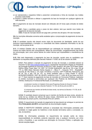 3

                   Conselho Regional de Química - 12ª Região


c) Ler atentamente o respectivo Edital e preencher corretamente a ficha de inscrição nos moldes
   previstos neste Edital.
d) Imprimir o boleto bancário e efetuar o pagamento da taxa de inscrição em qualquer agência da
   rede bancária.

3.8. O pagamento da taxa de inscrição deverá ser efetuado até 24 horas após emissão do boleto
bancário.

       3.8.1. Caso o candidato perca o prazo do item anterior, terá que reemitir novo boleto de
       pagamento da taxa de inscrição.
       3.8.2. A taxa de inscrição deverá ser paga até o primeiro dia útil após o fim das inscrições.

3.9. As inscrições efetuadas somente serão acatadas após a comprovação de pagamento da taxa de
inscrição.

3.10. O candidato inscrito não deverá enviar cópia de documento de identidade, sendo de sua
exclusiva responsabilidade a correção e a veracidade dos dados cadastrais informados no ato da
inscrição, sob as penas da lei.

3.11. O Instituto Cidades não se responsabilizará por solicitação de inscrição não recebida por
motivos de ordem técnica dos computadores, falhas de comunicação, congestionamento das linhas
de comunicação, bem como outros fatores de ordem técnica que impossibilitem a transferência de
dados.

3.12. Não será dispensado o pagamento da taxa de inscrição, exceto para os candidatos que
atenderem os requisitos definidos pelo Decreto Federal n.º 6.593, de 02 de outubro de 2008.

       3.12.1. Para pleitear a isenção do pagamento da taxa de inscrição, o candidato deverá se
       inscrever no site www.institutocidades.org.br e apresentar requerimento dirigido ao Presidente
       da Comissão Especial do Concurso na Rua 03 nº 800, Quadra C 06 Lotes 73/75 Setor Oeste,
       Edifício Office Tower Sala 112, CEP: 74.115-050 Goiânia/GO, das 8h às 12h e das 13h às
       17h ou SBN (Setor Bancário Norte) Quadra 2 – Bloco F – Conjunto 1514 – Brasília/DF,
       Avenida JK 106, Norte Lt. 2-A, Sala 1,8 Edifício J Carreira, CEP 77.006-044, Palmas/TO, das
       8h às 12h e das 13h às 17h, ou ainda postados para a Caixa Postal nº 52716.
       AC/ALDEOTA/DR/CE. CEP: 60.150-970, conforme a Lei n.º 1.424, de 25 de março de 2010,
       art. 1º, ficam isentos do pagamento da taxa de inscrição em Concursos Públicos, realizados
       no âmbito municipal e promovidos por quaisquer dos Poderes da Administração Direta,
       Indireta, Autárquica e Fundacional Municipal, os candidatos que:

              a) estiverem inscritos no Cadastro Único para Programas Sociais do Governo Federal
              (CadÚnico), de que trata o Decreto Federal n.º 6.135, de 26 de junho de 2007; e

              b) comprovar ser membro de família de baixa renda, nos termos do Decreto n.º 6.135, de 26
              de junho de 2007.

       3.12.2. O candidato deverá comprovar que é membro de família de baixa renda, através de
       conta de luz, emitida nos últimos 06 (seis) meses, informando que é de baixa renda ou
       declaração de próprio punho, reconhecida firma em cartório.

       3.12.3. O requerimento de isenção do pagamento da taxa deverá ser entregue no período de
       14 a 16 de janeiro de 2013, acompanhado da documentação exigida.

       3.12.4. O INSTITUTO CIDADES verificará a veracidade das informações prestadas pelo
       candidato no órgão gestor do CadÚnico e terá decisão terminativa sobre a concessão, ou
       não, do benefício.

       3.12.5. As informações prestadas no requerimento de isenção serão de inteira
       responsabilidade do candidato, podendo responder este, a qualquer momento, por crime
       contra a fé-pública, o que acarreta sua eliminação do Concurso Público, e aplicação das
       demais sanções legais.
 