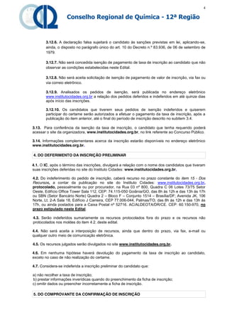 4

                    Conselho Regional de Química - 12ª Região



        3.12.6. A declaração falsa sujeitará o candidato às sanções previstas em lei, aplicando-se,
        ainda, o disposto no parágrafo único do art. 10 do Decreto n.º 83.936, de 06 de setembro de
        1979.

        3.12.7. Não será concedida isenção de pagamento de taxa de inscrição ao candidato que não
        observar as condições estabelecidas neste Edital.

        3.12.8. Não será aceita solicitação de isenção de pagamento de valor de inscrição, via fax ou
        via correio eletrônico.

        3.12.9. Analisados os pedidos de isenção, será publicada no endereço eletrônico
        www.institutocidades.org.br a relação dos pedidos deferidos e indeferidos em até quinze dias
        após início das inscrições.

        3.12.10. Os candidatos que tiverem seus pedidos de isenção indeferidos e quiserem
        participar do certame serão autorizados a efetuar o pagamento da taxa de inscrição, após a
        publicação do item anterior, até o final do período de inscrição descrito no subitem 3.4.

3.13. Para conferência da isenção da taxa de inscrição, o candidato que tenha requerido poderá
acessar o site da organizadora, www.institutocidades.org.br, no link referente ao Concurso Público.

3.14. Informações complementares acerca da inscrição estarão disponíveis no endereço eletrônico
www.institutocidades.org.br.

4. DO DEFERIMENTO DA INSCRIÇÃO PRELIMINAR

4.1. O IC, após o término das inscrições, divulgará a relação com o nome dos candidatos que tiveram
suas inscrições deferidas no site do Instituto Cidades: www.institutocidades.org.br.

4.2. Do indeferimento do pedido de inscrição, caberá recurso no prazo constante do item 15 - Dos
Recursos, a contar da publicação no site do Instituto Cidades: www.institutocidades.org.br,
protocolado, pessoalmente ou por procurador, na Rua 03 nº 800, Quadra C 06 Lotes 73/75 Setor
Oeste, Edifício Office Tower Sala 112, CEP: 74.115-050 Goiânia/GO, das 8h às 12h e das 13h às 17h
ou SBN (Setor Bancário Norte) Quadra 2 – Bloco F – Conjunto 1514 – Brasília/DF; Avenida JK, 106
Norte, Lt. 2-A Sala 18, Edifício J Carreira, CEP 77.006-044, Palmas/TO, das 8h às 12h e das 13h às
17h, ou ainda postados para a Caixa Postal nº 52716. AC/ALDEOTA/DR/CE. CEP: 60.150-970, no
prazo estipulado neste Edital.

4.3. Serão indeferidos sumariamente os recursos protocolados fora do prazo e os recursos não
protocolados nos moldes do item 4.2. deste edital.

4.4. Não será aceita a interposição de recursos, ainda que dentro do prazo, via fax, e-mail ou
qualquer outro meio de comunicação eletrônica.

4.5. Os recursos julgados serão divulgados no site www.institutocidades.org.br.

4.6. Em nenhuma hipótese haverá devolução do pagamento da taxa de inscrição ao candidato,
exceto no caso de não realização do certame.

4.7. Considera-se indeferida a inscrição preliminar do candidato que:

a) não recolher a taxa de inscrição;
b) prestar informações inverídicas quando do preenchimento da ficha de inscrição;
c) omitir dados ou preencher incorretamente a ficha de inscrição.

5. DO COMPROVANTE DA CONFIRMAÇÃO DE INSCRIÇÃO
 