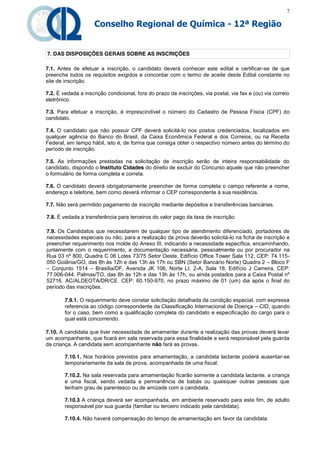 7

                     Conselho Regional de Química - 12ª Região


7. DAS DISPOSIÇÕES GERAIS SOBRE AS INSCRIÇÕES

7.1. Antes de efetuar a inscrição, o candidato deverá conhecer este edital e certificar-se de que
preenche todos os requisitos exigidos e concordar com o termo de aceite deste Edital constante no
site de inscrição.

7.2. É vedada a inscrição condicional, fora do prazo de inscrições, via postal, via fax e (ou) via correio
eletrônico.

7.3. Para efetuar a inscrição, é imprescindível o número do Cadastro de Pessoa Física (CPF) do
candidato.

7.4. O candidato que não possuir CPF deverá solicitá-lo nos postos credenciados, localizados em
qualquer agência do Banco do Brasil, da Caixa Econômica Federal e dos Correios, ou na Receita
Federal, em tempo hábil, isto é, de forma que consiga obter o respectivo número antes do término do
período de inscrição.

7.5. As informações prestadas na solicitação de inscrição serão de inteira responsabilidade do
candidato, dispondo o Instituto Cidades do direito de excluir do Concurso aquele que não preencher
o formulário de forma completa e correta.

7.6. O candidato deverá obrigatoriamente preencher de forma completa o campo referente a nome,
endereço e telefone, bem como deverá informar o CEP correspondente à sua residência.

7.7. Não será permitido pagamento de inscrição mediante depósitos e transferências bancárias.

7.8. É vedada a transferência para terceiros do valor pago da taxa de inscrição.

7.9. Os Candidatos que necessitarem de qualquer tipo de atendimento diferenciado, portadores de
necessidades especiais ou não, para a realização da prova deverão solicitá-lo na ficha de inscrição e
preencher requerimento nos molde do Anexo III, indicando a necessidade específica, encaminhando,
juntamente com o requerimento, a documentação necessária, pessoalmente ou por procurador na
Rua 03 nº 800, Quadra C 06 Lotes 73/75 Setor Oeste, Edifício Office Tower Sala 112, CEP: 74.115-
050 Goiânia/GO, das 8h às 12h e das 13h às 17h ou SBN (Setor Bancário Norte) Quadra 2 – Bloco F
– Conjunto 1514 – Brasília/DF, Avenida JK 106, Norte Lt. 2-A, Sala 18, Edifício J Carreira, CEP:
77.006-044, Palmas/TO, das 8h às 12h e das 13h às 17h, ou ainda postados para a Caixa Postal nº
52716. AC/ALDEOTA/DR/CE. CEP: 60.150-970, no prazo máximo de 01 (um) dia após o final do
período das inscrições.

        7.9.1. O requerimento deve constar solicitação detalhada da condição especial, com expressa
        referencia ao código correspondente da Classificação Internacional de Doença – CID, quando
        for o caso, bem como a qualificação completa do candidato e especificação do cargo para o
        qual está concorrendo.

7.10. A candidata que tiver necessidade de amamentar durante a realização das provas deverá levar
um acompanhante, que ficará em sala reservada para essa finalidade e será responsável pela guarda
da criança. A candidata sem acompanhante não fará as provas.

        7.10.1. Nos horários previstos para amamentação, a candidata lactante poderá ausentar-se
        temporariamente da sala de prova, acompanhada de uma fiscal.

        7.10.2. Na sala reservada para amamentação ficarão somente a candidata lactante, a criança
        e uma fiscal, sendo vedada a permanência de babás ou quaisquer outras pessoas que
        tenham grau de parentesco ou de amizade com a candidata.

        7.10.3 A criança deverá ser acompanhada, em ambiente reservado para este fim, de adulto
        responsável por sua guarda (familiar ou terceiro indicado pela candidata).

        7.10.4. Não haverá compensação do tempo de amamentação em favor da candidata.
 