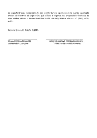 de cargas horárias de cursos realizados pelo servidor durante a permanência no nível de capacitação
em que se encontra e da carga horária que excedeu à exigência para progressão no interstício do
nível anterior, vedado o aproveitamento de cursos com carga horária inferior a 20 (vinte) horas-
aula”.
Campina Grande, 03 de julho de 2014.
_____________________________ ______________________________________
SELMA FERREIRA TORQUATO HOMERO GUSTAVO CORREIA RODRIGUES
Coordenadora CGDP/SRH Secretário de Recursos Humanos
 