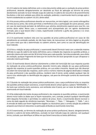 3.5.3 O caderno de textos definitivos será o único documento válido para a avaliação da prova prático-
profissional, devendo obrigatoriamente ser devolvido ao fiscal de aplicação ao término da prova,
devidamente assinado no local indicado (capa do caderno). O caderno de rascunho é de preenchimento
facultativo e não terá validade para efeito de avaliação, podendo o examinando levá-lo consigo após o
horário estabelecido no subitem 3.6.19.1 deste edital.

3.5.4 As provas prático-profissionais deverão ser manuscritas, em letra legível, com caneta esferográfica
de tinta azul ou preta, não sendo permitida a interferência e/ou a participação de outras pessoas, salvo
em caso de examinando portador de deficiência que solicitou atendimento especial para esse fim, nos
termos deste edital. Nesse caso, o examinando será acompanhado por um agente devidamente
treinado, para o qual deverá ditar o texto, especificando oralmente a grafia das palavras e os sinais
gráficos de pontuação.

3.5.5 O examinando receberá nota zero nas questões da prova prático-profissional em casos de não
atendimento ao conteúdo avaliado, de não haver texto, de manuscrever em letra ilegível ou de grafar
por outro meio que não o determinado no subitem anterior, bem como no caso de identificação em
local indevido.

3.5.6 Para a redação da peça profissional, o examinando deverá formular texto com a extensão máxima
definida na capa do caderno de textos definitivos; para a redação das respostas às questões práticas, a
extensão máxima do texto será de 30 (trinta) linhas para cada questão. Será desconsiderado, para efeito
de avaliação, qualquer fragmento de texto que for escrito fora do local apropriado ou que ultrapassar a
extensão máxima permitida.

3.5.6.1 O examinando deverá observar atentamente a ordem de transcrição das suas respostas quando
da realização da prova prático-profissional, devendo iniciá-la pela redação de sua peça profissional,
seguida das respostas às quatro questões práticas, em sua ordem crescente. Aquele que não observar
tal ordem de transcrição das respostas, assim como o número máximo de páginas destinadas à redação
da peça profissional e das questões práticas, receberá nota 0 (zero), sendo vedado qualquer tipo de
rasura e/ou adulteração na identificação das páginas, sob pena de eliminação sumária do examinando
do exame.

3.5.7 Quando da realização das provas prático-profissionais, caso a peça profissional e/ou as respostas
das questões práticas exijam assinatura, o examinando deverá utilizar apenas a palavra “ADVOGADO...”.
Ao texto que contenha outra assinatura, será atribuída nota 0 (zero), por se tratar de identificação do
examinando em local indevido.

3.5.8 Na elaboração dos textos da peça profissional e das respostas às questões práticas, o examinando
deverá incluir todos os dados que se façam necessários, sem, contudo, produzir qualquer identificação
além daquelas fornecidas e permitidas no caderno de prova. Assim, o examinando deverá escrever o
nome do dado seguido de reticências (exemplo: “Município...”, “Data...”, “Advogado...”, “OAB...”, etc.).
A omissão de dados que forem legalmente exigidos ou necessários para a correta solução do problema
proposto acarretará em descontos na pontuação atribuída ao examinando nesta fase.

3.5.9 O examinando, ao término da realização da prova prático-profissional, deverá, obrigatoriamente,
devolver o caderno de textos definitivos, assinado no local indicado (capa do caderno), sem qualquer
termo, contudo, que identifique as folhas em que foram transcritos os textos definitivos.




                                             Página 10 de 27
 
