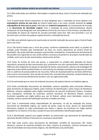 3.6. DISPOSIÇÕES GERAIS ACERCA DA APLICAÇÃO DAS PROVAS

3.6.1 Não serão dadas, por telefone, informações a respeito de datas, locais e horários de realização das
provas.

3.6.2 O examinando deverá comparecer ao local designado para a realização da prova objetiva com
antecedência mínima de uma hora do horário fixado para o seu início, munido somente de caneta
esferográfica de tinta azul ou preta, fabricada em material transparente, do comprovante de inscrição
e do documento de identidade original. Para a realização da prova prático-profissional, deverá
comparecer ao local designado com antecedência mínima de uma hora e trinta minutos, considerando a
necessidade de vistoria do material de consulta permitido nesta fase. Não será permitido o uso de
borracha e/ou corretivo de qualquer espécie durante a realização das provas.

3.6.3 Não será admitido ingresso de examinando no local de realização das provas após o horário fixado
para o seu início.

3.6.3.1 No horário fixado para o início das provas, conforme estabelecido neste edital, os portões da
unidade serão fechados pelo Coordenador do local, em estrita observância do horário oficial de
Brasília/DF, não sendo admitidos quaisquer examinandos retardatários. O procedimento de fechamento
dos portões será registrado em ata, sendo colhida a assinatura do porteiro e do próprio Coordenador da
unidade, assim como de dois examinandos, testemunhas do fato.

3.6.4 Antes do horário de início das provas, o responsável na unidade pela aplicação do Exame
requisitará a presença de dois examinandos que, juntamente com dois representantes credenciados da
OAB e/ou dois integrantes da equipe de aplicação do Exame, presenciarão a abertura da embalagem de
segurança onde estarão acondicionados os instrumentos de avaliação (envelopes de segurança lacrados
com os cadernos de provas/cadernos de rascunhos, folhas de respostas/cadernos de textos definitivos,
entre outros instrumentos). Será lavrada ata desse fato, assinada pelos presentes, testemunhando que
o material se encontrava devidamente lacrado e com seu sigilo preservado.

3.6.5 O examinando que se retirar do ambiente de provas não poderá retornar em hipótese alguma.

3.6.6 Serão considerados documentos de identidade: carteiras expedidas pelos Comandos Militares,
pelas Secretarias de Segurança Pública, pelos Institutos de Identificação e pelos Corpos de Bombeiros
Militares; carteiras expedidas pelos órgãos fiscalizadores de exercício profissional (ordens, conselhos
etc.); passaporte; certificado de reservista; carteiras funcionais do Ministério Público; carteiras
funcionais expedidas por órgão público que, por lei federal, valham como identidade; carteira de
trabalho; carteira nacional de habilitação (somente o modelo com foto).

3.6.7 Caso o examinando esteja impossibilitado de apresentar, no dia da realização das provas,
documento de identidade original, por motivo de perda, roubo ou furto, deverá ser apresentado
documento (original ou cópia autenticada) que ateste o registro da ocorrência em órgão policial,
expedido há, no máximo, trinta dias, ocasião em que será submetido à identificação especial.

3.6.8 A identificação especial será exigida também ao examinando cujo documento de identificação
apresente dúvidas relativas à fisionomia ou à assinatura do portador.

3.6.9 Não serão aceitos como documentos de identidade: certidões de nascimento, CPF, títulos
eleitorais, carteiras de motorista (modelo sem foto), carteiras de estudante, carteiras funcionais sem
valor de identidade nem documentos ilegíveis, não identificáveis e/ou danificados.


                                             Página 11 de 27
 