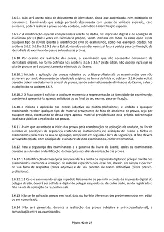 3.6.9.1 Não será aceita cópia do documento de identidade, ainda que autenticada, nem protocolo do
documento. Examinando que esteja portando documento com prazo de validade expirado, caso
existente, poderá realizar a prova, sendo, contudo, submetido à identificação especial.

3.6.9.2 A identificação especial compreenderá coleta de dados, de impressão digital e de aposição de
assinatura por 03 (três) vezes em formulário próprio, sendo utilizada em todos os casos onde exista
qualquer tipo de dúvida quanto à identificação civil do examinando, como nos exemplos citados nos
subitens 3.6.7, 3.6.8 e 3.6.9.1 deste Edital, visando subsidiar eventual futura perícia para confirmação da
identidade do examinando que se submeteu às provas.

3.6.10 Por ocasião da realização das provas, o examinando que não apresentar documento de
identidade original, na forma definida nos subitens 3.6.6 e 3.6.7 deste edital, não poderá ingressar na
sala de prova e será automaticamente eliminado do Exame.

3.6.10.1 Iniciada a aplicação das provas (objetiva ou prático-profissional), os examinandos que não
estiverem portando documento de identidade original, na forma definida no subitem 3.6.6 deste edital,
deverão deixar imediatamente o local de provas, sendo automaticamente eliminados do Exame, salvo o
estabelecido no subitem 3.6.7.

3.6.10.2 O fiscal poderá solicitar a qualquer momento a reapresentação da identidade do examinando,
que deverá apresentá-la, quando solicitado ou ao final do seu exame, para verificação.

3.6.10.3 Iniciada a aplicação das provas (objetiva ou prático-profissional), é vedado a qualquer
examinando receber qualquer tipo de material proveniente de fora do ambiente de provas, seja por
qualquer meio, excetuando-se dessa regra apenas material providenciado pela própria coordenação
local para viabilizar a realização das provas.

3.6.11 Assim que autorizado o início das provas pela coordenação de aplicação da unidade, os fiscais
exibirão os envelopes de segurança contendo os instrumentos de avaliação do Exame a todos os
examinandos presentes na sala de aplicação, rompendo em seguida o lacre de segurança. O fato deverá
ser lavrado em ata, com aposição de assinaturas de dois examinandos, como testemunhas.

3.6.12 Para a segurança dos examinandos e a garantia da lisura do Exame, todos os examinandos
deverão se submeter à identificação datiloscópica nos dias de realização das provas.

3.6.12.1 A identificação datiloscópica compreenderá a coleta da impressão digital do polegar direito dos
examinandos, mediante a utilização de material específico para esse fim, afixado em campo específico
de sua folha de respostas (prova objetiva) e de seu caderno de textos definitivos (prova prático-
profissional).

3.6.12.1.1 Caso o examinando esteja impedido fisicamente de permitir a coleta da impressão digital do
polegar direito, deverá ser colhida a digital do polegar esquerdo ou de outro dedo, sendo registrado o
fato na ata de aplicação da respectiva sala.

3.6.13 Não serão aplicadas provas em local, data ou horário diferentes dos predeterminados em edital
ou em comunicado.

3.6.14 Não será permitida, durante a realização das provas (objetiva e prático-profissional), a
comunicação entre os examinandos.


                                             Página 12 de 27
 