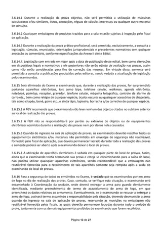 3.6.14.1 Durante a realização da prova objetiva, não será permitida a utilização de máquinas
calculadoras e/ou similares, Iivros, anotações, réguas de cálculo, impressos ou qualquer outro material
de consulta.

3.6.14.2 Quaisquer embalagens de produtos trazidos para a sala estarão sujeitas à inspeção pelo fiscal
de aplicação.

3.6.14.3 Durante a realização da prova prático-profissional, será permitida, exclusivamente, a consulta a
legislação, súmulas, enunciados, orientações jurisprudenciais e precedentes normativos sem qualquer
anotação ou comentário, conforme especificações do Anexo II deste Edital.

3.6.14.4. Legislação com entrada em vigor após a data de publicação deste edital, bem como alterações
em dispositivos legais e normativos a ele posteriores não serão objeto de avaliação nas provas, assim
como não serão consideradas para fins de correção das mesmas. Em virtude disso, somente será
permitida a consulta a publicações produzidas pelas editoras, sendo vedada a atualização de legislação
pelos examinandos.

3.6.15 Será eliminado do Exame o examinando que, durante a realização das provas, for surpreendido
portando aparelhos eletrônicos, tais como bipe, telefone celular, walkman, agenda eletrônica,
notebook, palmtop, receptor, gravador, telefone celular, máquina fotográfica, controle de alarme de
carro etc., bem como relógio de qualquer espécie, óculos escuros ou quaisquer acessórios de chapelaria,
tais como chapéu, boné, gorro etc., e ainda lápis, lapiseira, borracha e/ou corretivo de qualquer espécie.

3.6.15.1 A FGV recomenda que o examinando não leve nenhum dos objetos citados no subitem anterior
ao local de realização das provas.

3.6.15.2 A FGV não se responsabilizará por perdas ou extravios de objetos ou de equipamentos
eletrônicos ocorridos durante a realização das provas nem por danos neles causados.

3.6.15.3 Quando do ingresso na sala de aplicação de provas, os examinandos deverão recolher todos os
equipamentos eletrônicos e/ou materiais não permitidos em envelope de segurança não reutilizável,
fornecido pelo fiscal de aplicação, que deverá permanecer lacrado durante toda a realização das provas
e somente poderá ser aberto após o examinando deixar o local de provas.

3.6.15.4 A utilização de aparelhos eletrônicos é vedada em qualquer parte do local de provas. Assim,
ainda que o examinando tenha terminado sua prova e esteja se encaminhando para a saída do local,
não poderá utilizar quaisquer aparelhos eletrônicos, sendo recomendável que a embalagem não
reutilizável fornecida para o recolhimento de tais aparelhos somente seja rompida após a saída do
examinando do local de provas.

3.6.16 Para a segurança de todos os envolvidos no Exame, é vedado que os examinandos portem arma
de fogo no dia de realização das provas. Caso, contudo, se verifique esta situação, o examinando será
encaminhado à Coordenação da unidade, onde deverá entregar a arma para guarda devidamente
identificada, mediante preenchimento de termo de acautelamento de arma de fogo, em que
preencherá os dados relativos ao armamento. Eventualmente, se o examinando se recusar a entregar a
arma de fogo, assinará termo assumindo a responsabilidade pela situação, devendo desmuniciar a arma
quando do ingresso na sala de aplicação de provas, reservando as munições na embalagem não
reutilizável fornecida pelos fiscais, as quais deverão permanecer lacradas durante todo o período da
prova, juntamente com os demais equipamentos proibidos do examinando que forem recolhidos.


                                             Página 13 de 27
 