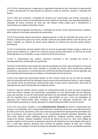 3.6.17 A FGV, visando garantir a segurança e integridade do Exame em tela, submeterá os examinandos
a sistema de detecção de metal quando do ingresso e saída de sanitários, durante a realização das
provas.

3.6.17.1 Não será permitida a utilização de sanitários por examinandos que tenham terminado as
provas. A exclusivo critério da Coordenação do local, poderá ser permitida, caso haja disponibilidade, a
utilização de outros sanitários do local que não estejam sendo usados para o atendimento a
examinandos que estejam realizando o Exame.

3.6.18 Não haverá segunda chamada para a realização das provas. O não comparecimento a qualquer
delas implicará a eliminação automática do examinando.

3.6.19 O examinando deverá permanecer obrigatoriamente no local de realização das provas por, no
mínimo, 2 (duas) horas após o seu início, período a partir do qual poderá deixar o local de provas, sem
portar, contudo, seu caderno de provas (prova objetiva) ou caderno de rascunhos (prova prático-
profissional).

3.6.19.1 O examinando somente poderá retirar-se do local da aplicação levando consigo o caderno de
provas (prova objetiva) ou caderno de rascunhos (prova prático-profissional) no término do tempo
estipulado para a sua realização, ou seja, no decorrer de 05 (cinco) horas.

3.6.19.2 A inobservância dos subitens anteriores acarretará a não correção das provas e,
consequentemente, a eliminação do examinando.

3.6.20 Os 3 (três) últimos examinandos de cada sala só poderão sair juntos, após entregarem ao fiscal de
aplicação os documentos que serão utilizados na correção das provas. Estes examinandos poderão
acompanhar, caso queiram, o procedimento de conferência da documentação da sala de aplicação, que
será realizada pelo Coordenador da unidade, na Coordenação do local de provas.

3.6.20.1 Caso algum dos examinandos citados no item anterior insista em sair do local de aplicação
antes de autorizado pelo fiscal de aplicação, deverá assinar termo desistindo do Exame e, caso se negue,
será lavrado Termo de Ocorrência, testemunhado pelos 2 (dois) outros examinandos, pelo fiscal de
aplicação da sala e pelo Coordenador da unidade de provas.

3.6.20.2 A regra do subitem anterior poderá ser relativizada quando se tratar de casos excepcionais
onde haja número reduzido de examinandos acomodados em uma determinada sala de aplicação,
como, por exemplo, no caso de examinandos portadores de necessidades especiais que necessitem de
sala em separado para a realização do Exame, oportunidade em que o lacre da embalagem de
segurança será testemunhado pelos membros da equipe de aplicação, juntamente com o(s)
examinando(s) presente(s) na sala de aplicação e os representantes da OAB no local (se houver).

3.6.21 Terá suas provas anuladas e será automaticamente eliminado do Exame o examinando que,
durante a sua realização: a) for surpreendido dando e/ou recebendo auxílio para a execução das provas;
b) utilizar-se de Iivros, dicionários, notas e/ou impressos que não forem expressamente permitidos e/ou
que se comunicar com outro examinando; c) for surpreendido portando aparelhos eletrônicos, tais
como bipe, telefone celular, walkman, agenda eletrônica, notebook, palmtop, receptor, gravador,
máquina de calcular, máquina fotográfica, controle de alarme de carro etc., bem como relógio de
qualquer espécie, óculos escuros ou quaisquer acessórios de chapelaria, tais como chapéu, boné, gorro
etc., e ainda lápis, lapiseira, borracha e/ou corretivo de qualquer espécie; d) faltar com o devido
respeito para com qualquer membro da equipe de aplicação das provas, com as autoridades presentes


                                            Página 14 de 27
 