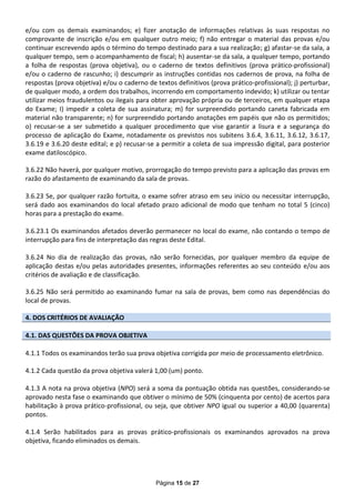 e/ou com os demais examinandos; e) fizer anotação de informações relativas às suas respostas no
comprovante de inscrição e/ou em qualquer outro meio; f) não entregar o material das provas e/ou
continuar escrevendo após o término do tempo destinado para a sua realização; g) afastar-se da sala, a
qualquer tempo, sem o acompanhamento de fiscal; h) ausentar-se da sala, a qualquer tempo, portando
a folha de respostas (prova objetiva), ou o caderno de textos definitivos (prova prático-profissional)
e/ou o caderno de rascunho; i) descumprir as instruções contidas nos cadernos de prova, na folha de
respostas (prova objetiva) e/ou o caderno de textos definitivos (prova prático-profissional); j) perturbar,
de qualquer modo, a ordem dos trabalhos, incorrendo em comportamento indevido; k) utilizar ou tentar
utilizar meios fraudulentos ou ilegais para obter aprovação própria ou de terceiros, em qualquer etapa
do Exame; I) impedir a coleta de sua assinatura; m) for surpreendido portando caneta fabricada em
material não transparente; n) for surpreendido portando anotações em papéis que não os permitidos;
o) recusar-se a ser submetido a qualquer procedimento que vise garantir a lisura e a segurança do
processo de aplicação do Exame, notadamente os previstos nos subitens 3.6.4, 3.6.11, 3.6.12, 3.6.17,
3.6.19 e 3.6.20 deste edital; e p) recusar-se a permitir a coleta de sua impressão digital, para posterior
exame datiloscópico.

3.6.22 Não haverá, por qualquer motivo, prorrogação do tempo previsto para a aplicação das provas em
razão do afastamento de examinando da sala de provas.

3.6.23 Se, por qualquer razão fortuita, o exame sofrer atraso em seu início ou necessitar interrupção,
será dado aos examinandos do local afetado prazo adicional de modo que tenham no total 5 (cinco)
horas para a prestação do exame.

3.6.23.1 Os examinandos afetados deverão permanecer no local do exame, não contando o tempo de
interrupção para fins de interpretação das regras deste Edital.

3.6.24 No dia de realização das provas, não serão fornecidas, por qualquer membro da equipe de
aplicação destas e/ou pelas autoridades presentes, informações referentes ao seu conteúdo e/ou aos
critérios de avaliação e de classificação.

3.6.25 Não será permitido ao examinando fumar na sala de provas, bem como nas dependências do
local de provas.

4. DOS CRITÉRIOS DE AVALIAÇÃO

4.1. DAS QUESTÕES DA PROVA OBJETIVA

4.1.1 Todos os examinandos terão sua prova objetiva corrigida por meio de processamento eletrônico.

4.1.2 Cada questão da prova objetiva valerá 1,00 (um) ponto.

4.1.3 A nota na prova objetiva (NPO) será a soma da pontuação obtida nas questões, considerando-se
aprovado nesta fase o examinando que obtiver o mínimo de 50% (cinquenta por cento) de acertos para
habilitação à prova prático-profissional, ou seja, que obtiver NPO igual ou superior a 40,00 (quarenta)
pontos.

4.1.4 Serão habilitados para as provas prático-profissionais os examinandos aprovados na prova
objetiva, ficando eliminados os demais.




                                             Página 15 de 27
 
